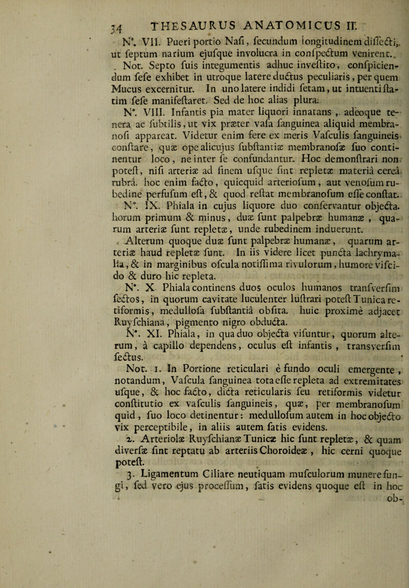 - N*. VII. Pueri portio Nafi, fecundum longitudinem dilTe&i,. ut feptum narium ejufque involucra in confpe&um venirent.. Not. Septo fuis integumentis adhuc invertito, confpicien- dum fefe exhibet in utroque latere duftus peculiaris, per quem Mucus excernitur. In uno latere indidi fetam , ut intuentiftar tim fefe manifeftaret. Sed de hoc alias plura. N°. VIII. Infantis pia mater liquori innatans adeoque te¬ nera ac fubtilis,ut vix prster vafa fanguinea aliquid membra¬ no fi appareat. Videtur enim fere ex meris Vafculis fanguineis^ eonftare, quae opealicujus fubftamis membranofs fuo conti¬ nentur loco, ne inter fe confundantur. Hoc demonrtrari non. potert, nirt arteriae ad finem ufque fint repletae materia cereii rubra, hoc enim fa&o, quicquid arteriofum , aut venofum ru¬ bedine perfufum eft,& quod reflat membranofum efle conflat. N°. IX. Phiala in cujus liquore duo confervantur objedta. horum primum & minus, duae funt palpebrae humans , qua¬ rum arteris funt replets, unde rubedinem induerunt, v Alterum quoque dus funt palpebrs humans, quarum ar¬ teris haud replets funt. In iis videre licet puncta lachryma- lia,& in marginibus ofcula notiflima rivulorum, humore vifci- do & duro hic repleta. N\ X Phiala continens duos oculos humanos tranfverfim fe&os, in quorum cavitate luculenter lurtrari poteft Tunica re¬ tiformis , medullofa fubftantia obflta. huic proxime adjacet Ruyfchiana, pigmento nigro obduila. N*. XI. Phiala, in qua duo objedta vifuntur, quorum alte¬ rum , a capillo dependens, oculus eft infantis , transverflm fe&us. Not. i. In Portione reticulari e fundo oculi emergente , notandum, Vafcula fanguinea tota efle repleta ad extremitates ufque, & hocfafto, dicfla reticularis feu retiformis videtur conftitutio ex vafculis fanguineis, qus, per membranofum quid, fuo loco detinentur: medullofum autem in hocobjedto vix perceptibile, in aliis autem fatis evidens. x. Arteriols RuyfchiansTunics hic funt replets , & quam diverfs fint reptatu ab arteriis Choroides , hic cerni quoque poteft. * v 3. Ligamentum Ciliare neutiquam mufculorum munere fun¬ gi, fed vero ejus procefliim, fatis evidens quoque eft in hoc S.C