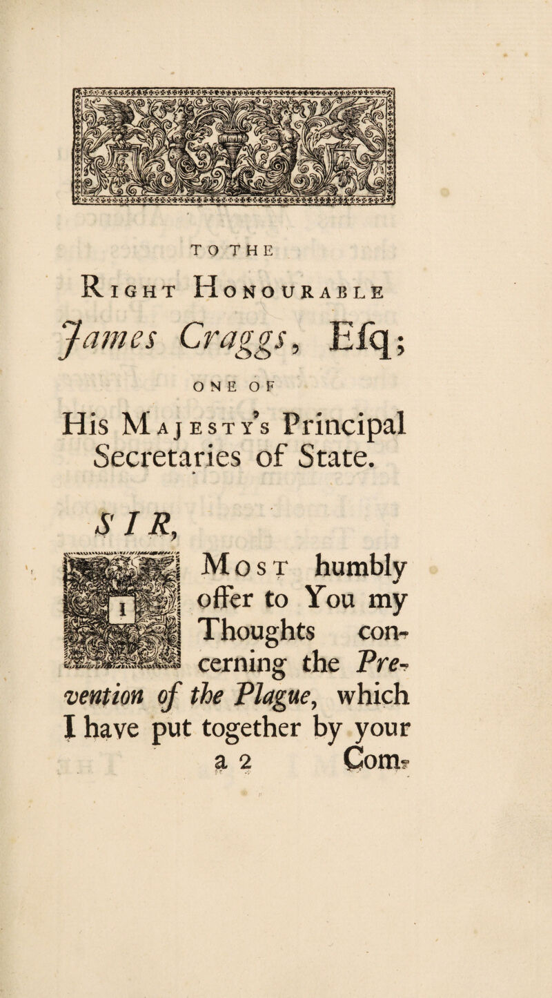 Ri GHT H ONOURABLE . g , ' , \ James Craggs, Efq; o n e o F His Majesty’s Principal Secretaries of State. * SIR, Most offer to Thoughts con¬ cerning the Prev mention of the Plague, which I have put together by your a 2 Com? humbly You mv