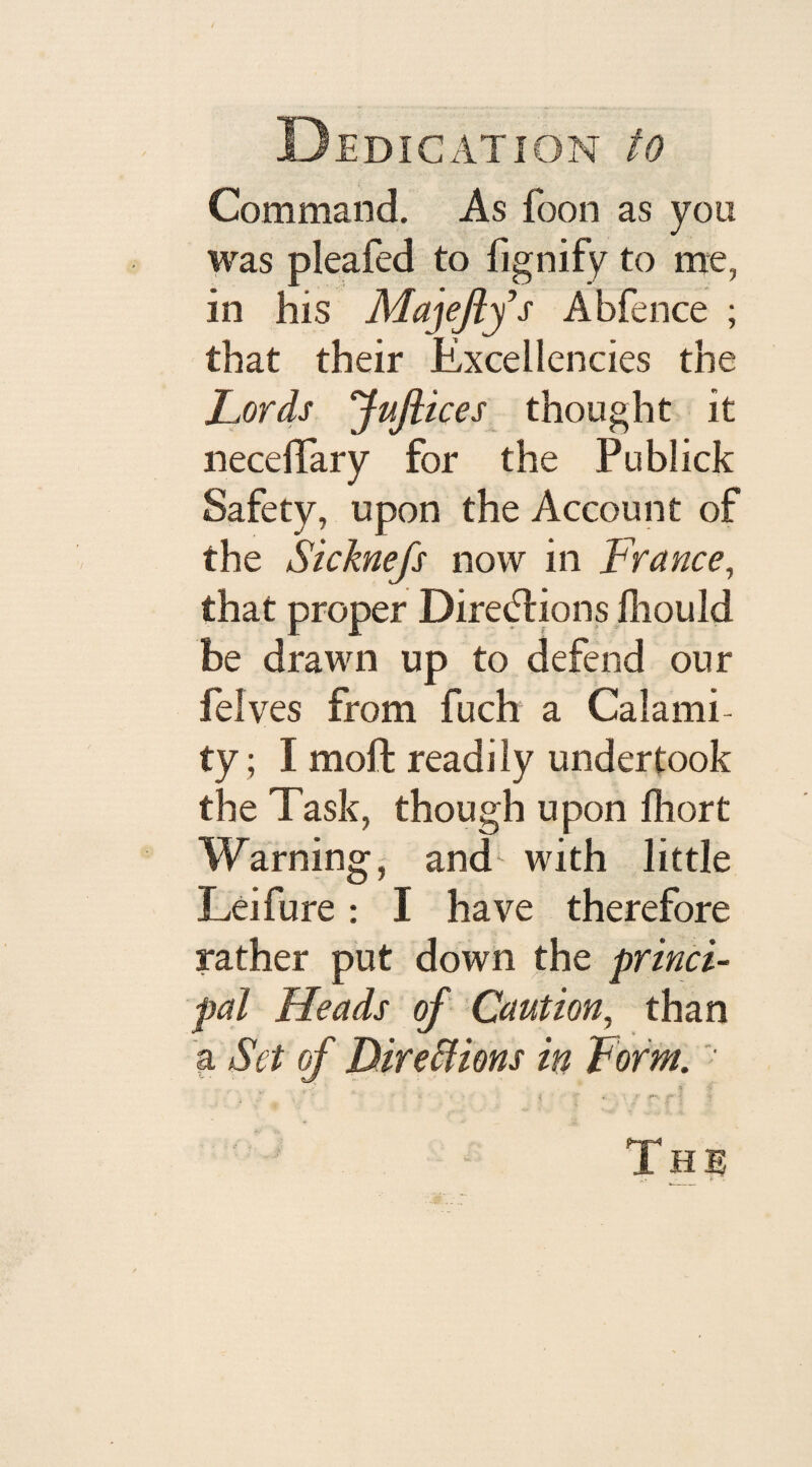 D EDI CAT ION tO Command. As foon as you was pleafed to fignify to me, in his Majeflys Abfence ; that their Excellencies the Lords ‘Jpftices thought it necelTary for the Publick Safety, upon the Account of the Sicknefs now in France, that proper Directions ihould be drawn up to defend our felves from fuch a Calamh ty; I moft readily undertook the Task, though upon lliort Warning, and with little Leifure: I have therefore rather put down the princi¬ pal Heads of Caution, than a Set of Directions in Form. „y X y , i «_ v .»»*: -f '< T H E