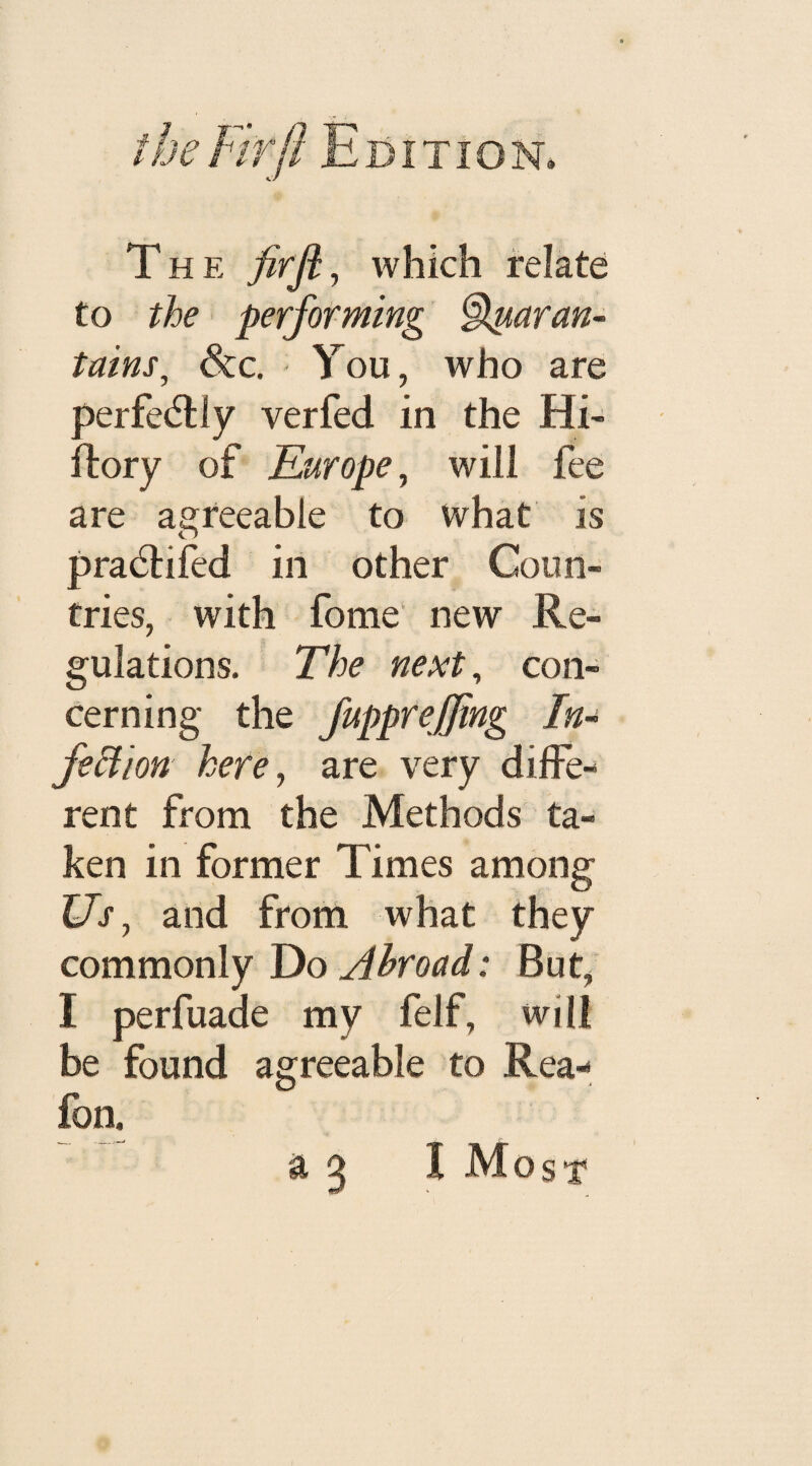 The firji, which relate to the performing ^ttaran- tains, &c. You, who are perfectly verfed in the Hi- Rory of Europe, will fee are agreeable to what is pradHfed in other Coun¬ tries, with fome new Re¬ gulations. The next, con¬ cerning the fupprejfing In- feftion here, are very diffe¬ rent from the Methods ta¬ ken in former Times among Us, and from what they commonly Do Abroad: But, I perfuade my felf, will be found agreeable to Rea- fon. a 3 I Most