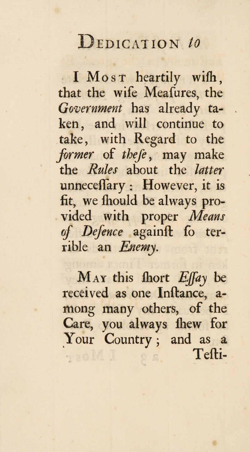 I Most heartily wifh, that the wife Meafures, the Government has already ta¬ ken, and will continue to take, with Regard to the former of thefe, may make the Rules about the latter unnecelfary : However, it is fit, we fliould be always pro¬ vided with proper Means of Defence againft fo ter¬ rible an Enemy. May this fhort Ejfay be received as one Inftance, a- mong many others, of the Care, you always fhew for Your Country; and as a Tefti-