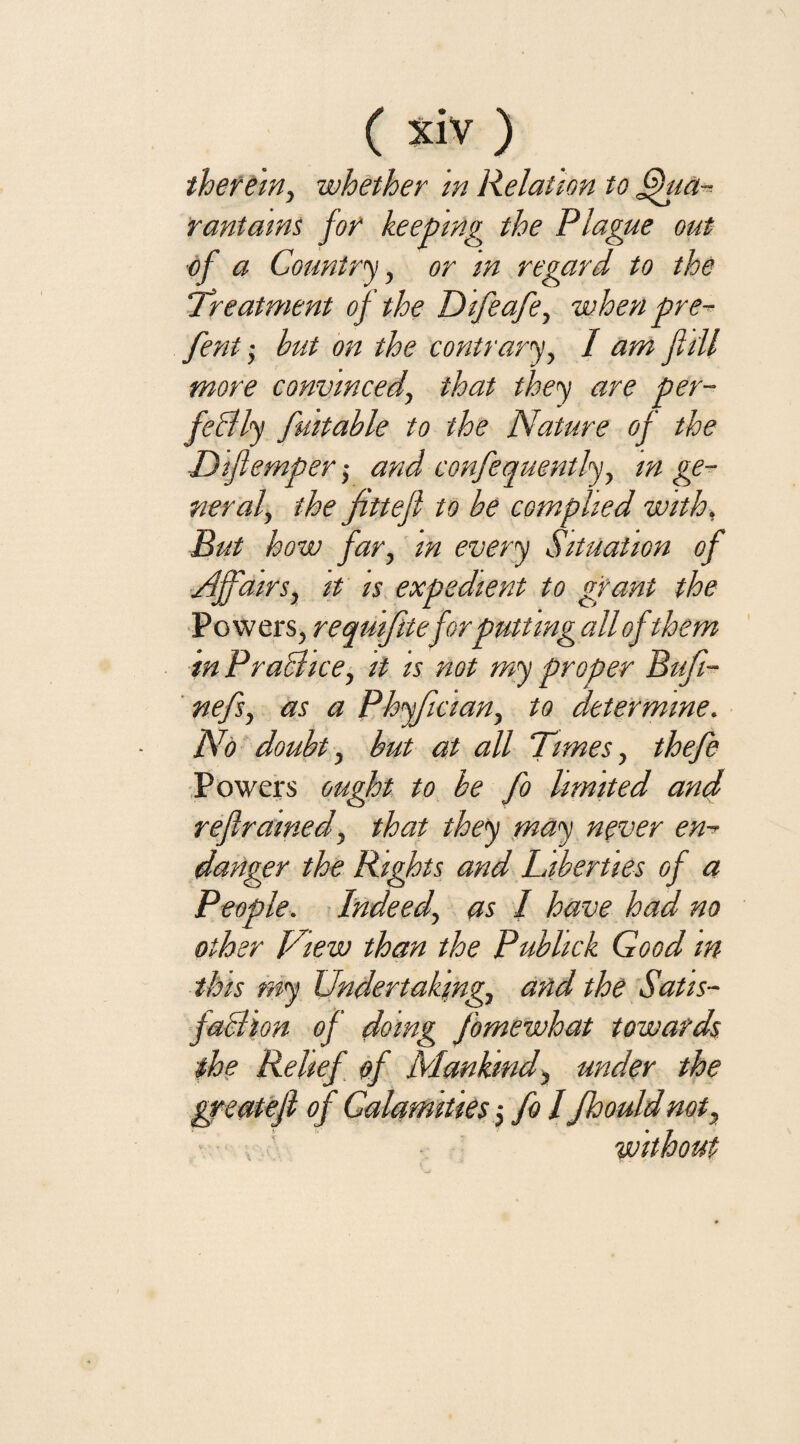 therein, whether in Relation to fhta- rantains for keeping the Plague out of a Country, or in regard to the Treatment of the Difeafe, when pre- fent • but on the contrary, / am fill more convinced, that they are per¬ fectly fmtable to the Nature of the Dijlemper ,• and confequently, in ge¬ neral', the fittefl to be complied with, But how far, m every Situation of Affairs, it is expedient to grant the Powers, requifiteforputting all of them in Practice, it is not my proper Bufi- nefs, as a Phyfician, to determine. No doubt, but at all Times, thefe Powers ought to be fo limited and refrained, that they may never en¬ danger the Rights and Liberties of a People. Indeed, as / have had no other View than the Publick Good m this my Undertaking, and the Satis¬ faction of doing fomewhat towards the Relief of Mankind, under the greatef of Calamities -} fo I Jhouldnot.