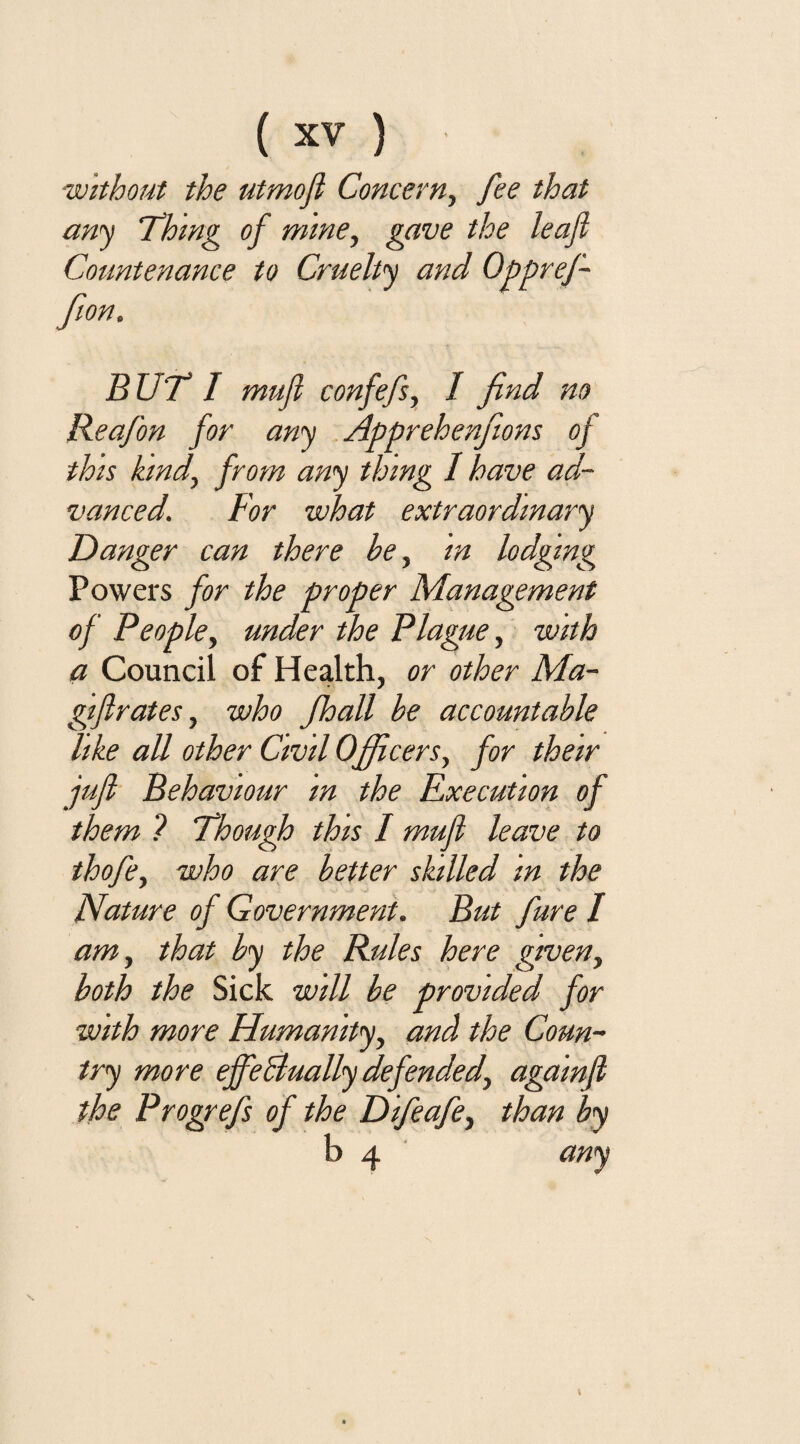 without the utmoft Concern, fee that any 'Thing of mine, gave the leaf Countenance to Cruelty and Oppref- fion. BUT I mufl confefs, I find no Reafon for any Apprehenfiions of this kind, from any thing I have ad¬ vanced. For what extraordinary Danger can there he, in lodging Powers for the proper Management of People, under the Plague, with a Council of Health, or other Ma- gijlrates, who Jhall be accountable like all other Civil Officers, for their juft Behaviour m the Execution of them ? Though this I mufl leave to thofe, who are better skilled in the Nature of Government. But fare I am, that by the Rules here given, both the Sick will be provided for with more Flumanity, and the Coun¬ try more ejfeBually defended, againfi the Progrefs of the Difeafe, than by b 4 any