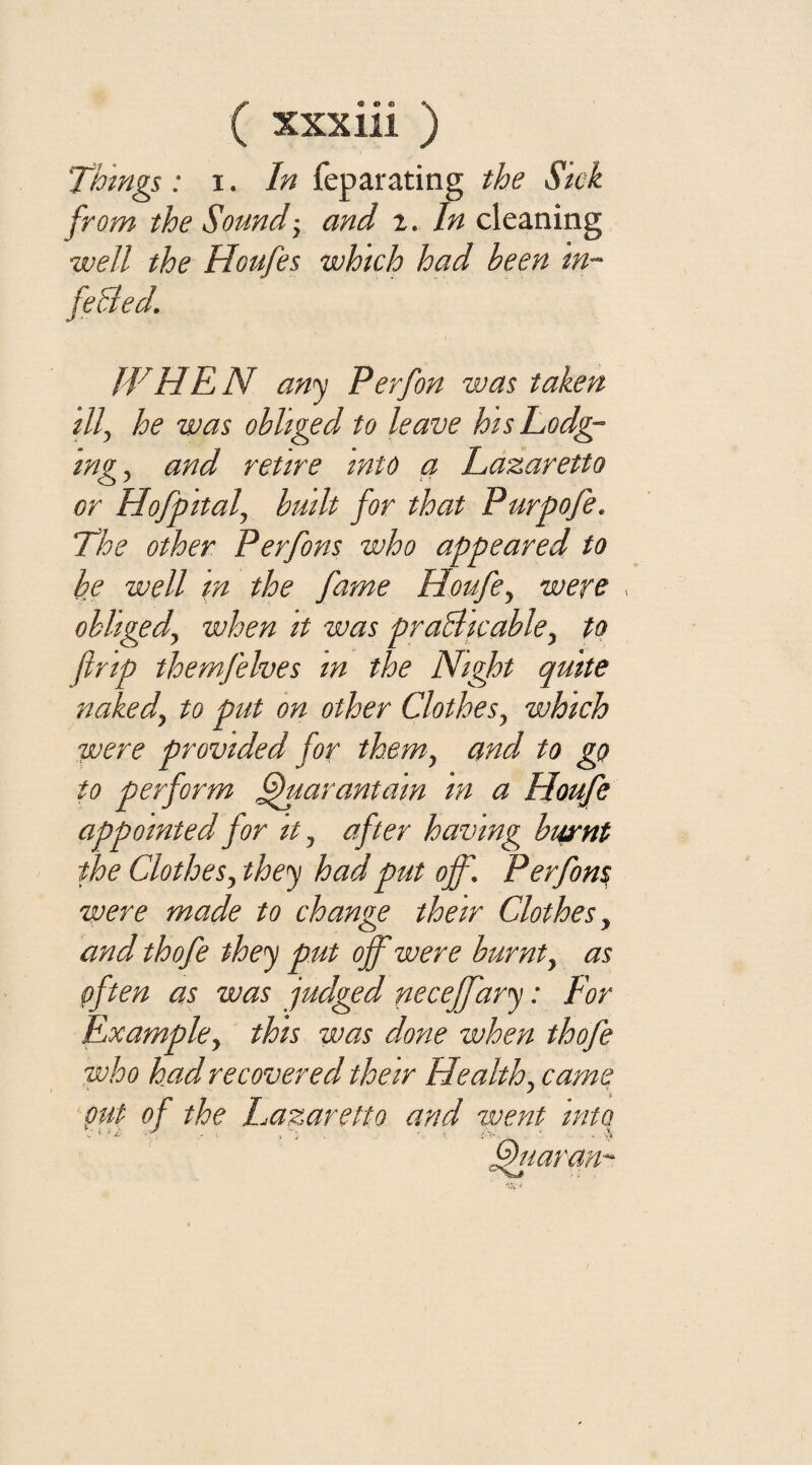 (® © © <\ XXX 111 ) 'Thmgs: i. In feparating the Sick from the Sound; and z. In cleaning ■well the Houfes which had been in¬ fected. WHEN any Perfon was taken ill, he was obliged to leave hisLodg- mg, and retire into a Lazaretto or Hofpital, built for that Purpofe. The other Perfons who appeared to be well m the fame Houfe, were , obliged, when it was practicable, to ltrip themfelves in the Night quite naked, to put on other Clothes, which were provided for them, and to go to perform ffuarantain in a Houfe appointed for it, after having burnt the Clothes, they had put off. Perfom were made to change their Clothes, and thofe they put off were burnt, as pften as was judged necejfary: For Example, this was done when thofe who had recovered their Health, came 'put- of the Lazaretto and went into
