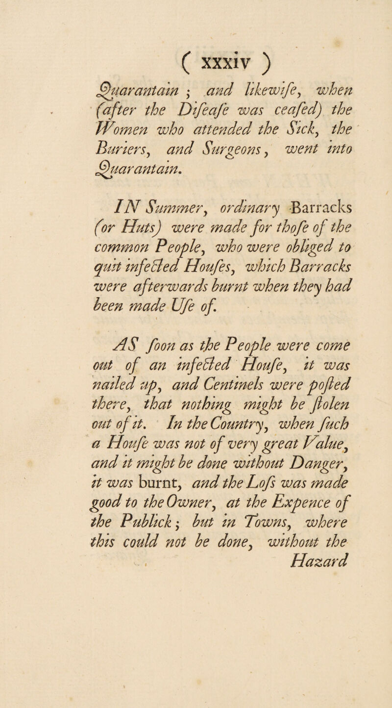 Duarantam ; and likewife, when (after the Difeafe was ceafed) the Women who attended the Sick, the Barters, and Surgeons, went into ffuarantain. IN Summer, ordinary -Barracks (or Huts) were made for thofe of the common People, who were obliged to quit infeBed Houfes, which Barracks were afterwards burnt when they had been made Ufe of X AS foon as the People were come out of an mfeBed Houfe, it was nailed up, and Centinels were pofled there, that nothing might be flolen out of it. In the Country, when fuch a Houfe was not of very great Value, and it might be done without Danger, it was burnt, and the Lofs was made good to the Owner, at the Expence of the Publick; but in Towns, where this could not be done, without the Hazard