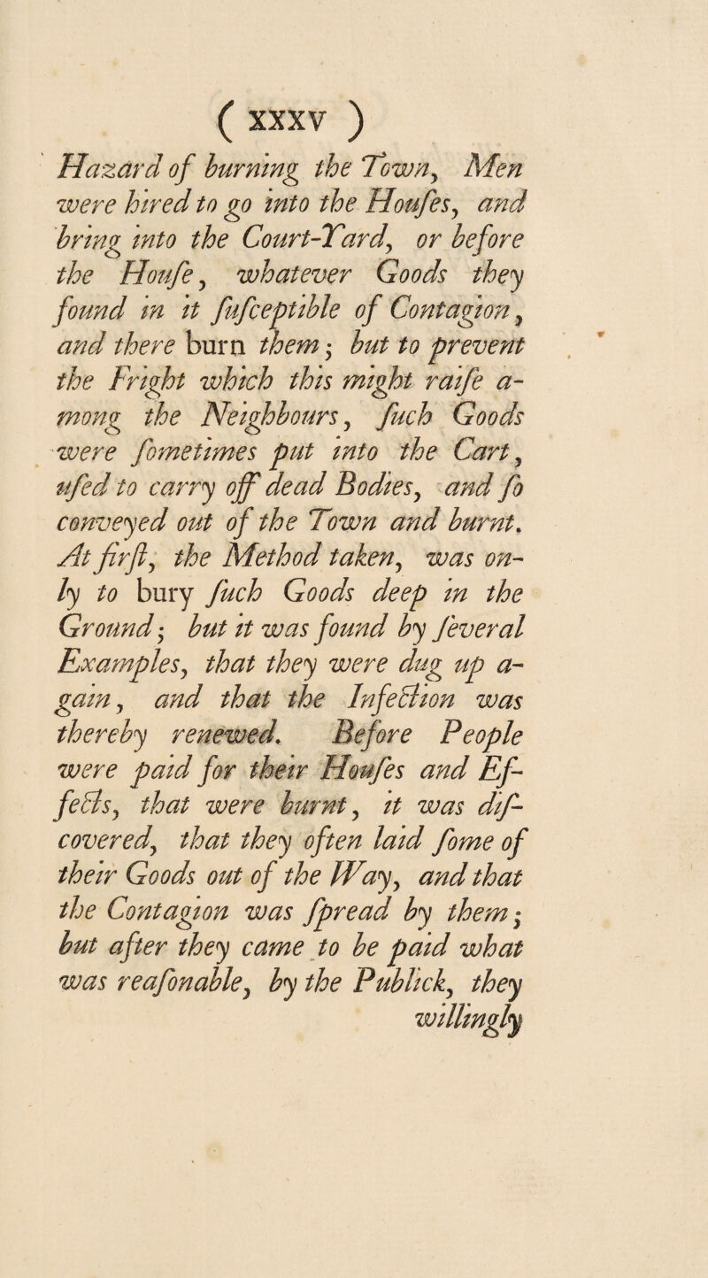 Hazard of burning the Town, Men were hired to go into the Houfes, and brmg into the Court-Yard, or before the Houfe, whatever Goods they found in it fufceptible of Contagion, and there burn them; but to prevent the Fright which this might raife a- mong the Neighbours, fuch Goods were fometimes put into the Cart, ufed to carry off dead Bodies, and fo conveyed out of the Town and burnt. At firfl, the Method taken, was on¬ ly to bury fuch Goods deep m the Ground; but it was found by feveral Examples, that they were dug up a- gain, and that the Infechon was thereby renewed. Before People were paid for their Houfes and Ef- fehls, that were burnt, it was dif- covered, that they often laid forne of their Goods out of the Wiiy, and that the Contagion was fpread by them-, but after they came to be paid what was reafonable, by the Publick, they