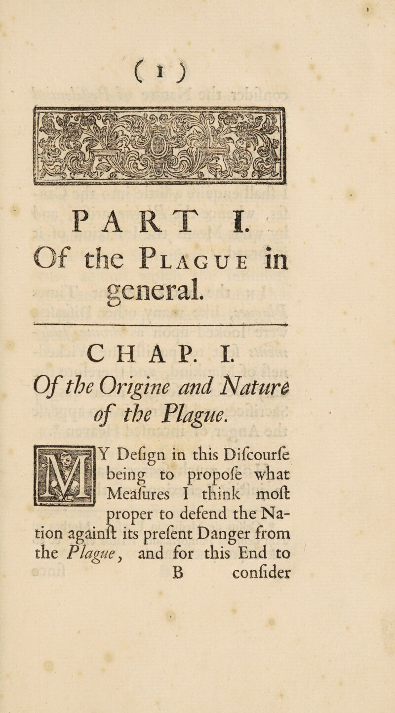 Of the Plague in general. C H A P. I. Of the Origine and Nature of the Plague. Y Defign in this Diicourie being to propofe what Mealures I think moffc proper to defend the Na¬ tion againft its prefent Danger from the Plague y and for this End to B confider