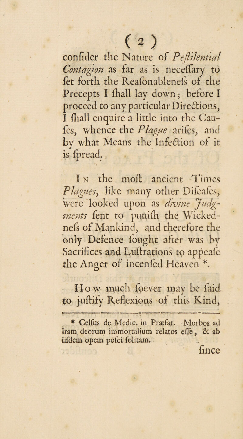 confider the Nature of Pefiilential Contagion as far as is neceffary to jfet forth the Reafonablenefs of the Precepts I {hall lay down • before I proceed to any particular Directions, I fliall enquire a little into the Cau- fes, whence the Plague arifes, and by what Means the Infedion of it is fpread., I n the raoft ancient Times Plagues, like many other Difeafes, were looked upon as divine Judg¬ ments fent to punifh the Wicked- nefs of Mankind, and therefore the only Defence fought after was by Sacrifices and Luftrations to appeafe the Anger of incenfed Heaven *. O H o w much foever may be faid to juftify Reflexions of this Kind, # Celfus de Medic, in Prasfat. Morbos ad iram dcorum iromortalium relatos effe, & ab iifdem opem pofci folitam. fince
