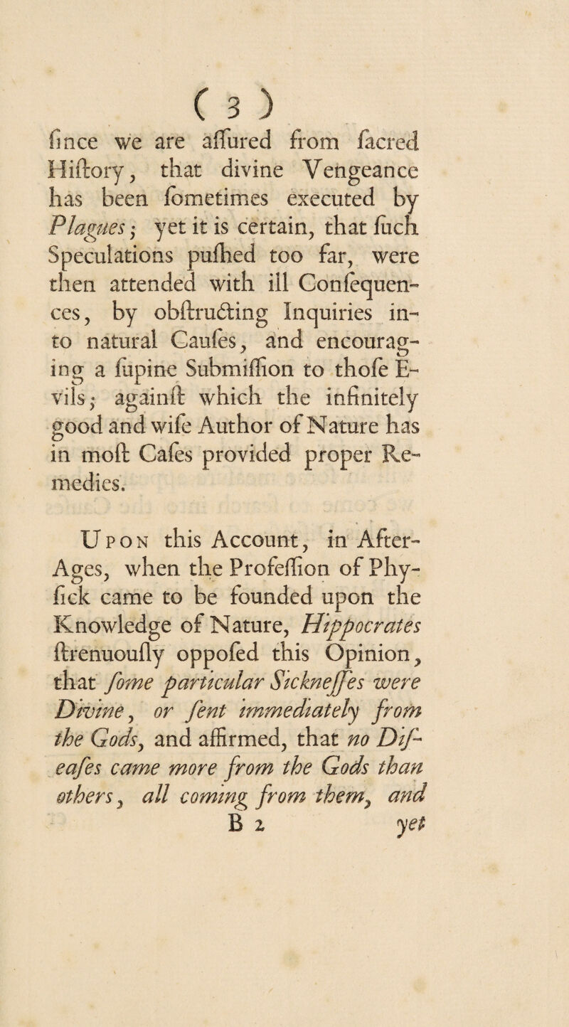 fince we are allured from facred Hiftory, that divine Vengeance has been lometimes executed by Plagues yet it is certain, that luch Speculations pulhed too far, were then attended with ill Conlequen- ces, by obftruding Inquiries in¬ to natural Caules, and encourag- ing a lupine Submilfion to thofe E- vils; againft which the infinitely good and wife Author of Nature has in mod Gales provided proper Re¬ medies. Upon this Account, in After- Ages, when the Profelfion of Phy- fick came to be founded upon the Knowledge of Nature, Hippocrates ftrenuoufly oppofed this Opinion, that fome particular Sicknejfes were Divine, or fent Immediately from the Gods, and affirmed, that no Dlf- eafes came more from the Gods than others, all coming from them, and B z yet