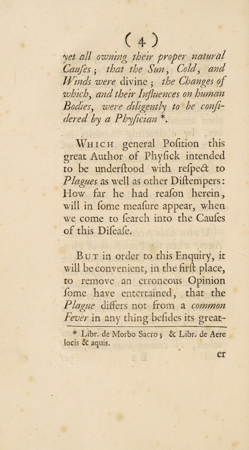 Cl.) yet all owning their proper natural Caufes ; that the Sun, Cold, and Winds were divine • the Changes of which, and their Influences on human Bodies, were diligently to he confi- dered by a Phyficlan *. K Which general Pofition this great Author of Phyfick intended to be underftood with relpedt to Plagues as well as other Diftempers: How far he had reafon herein, will in Ibme meaJfure appear, when we come to fearch into the Caufes of this Difeafe. But in order to this Enquiry, it will be convenient, in the firft place, to remove an erroneous Opinion fome have entertained, that the Plague differs not from a common Fever in any thing befides its great- # Libr. de Morbo Sacra $ Sc Libr. de Acre locis Sc aqiiis. er