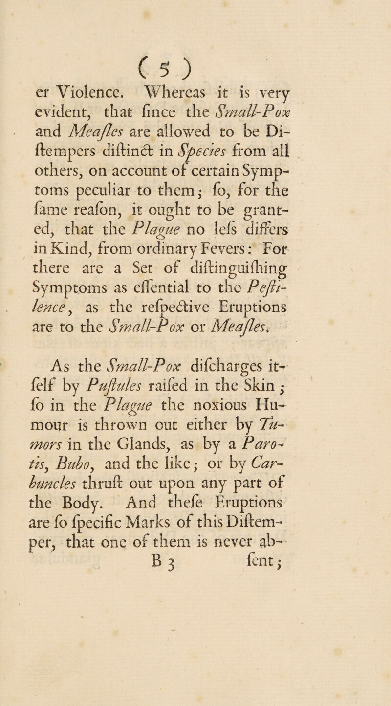 er Violence. Whereas it is very evident, that fince the Small-Pox and Meafles are allowed to be Di- ftempers diftindt in Species from all others, on account of certain Symp¬ toms peculiar to them; fo, for the fame reafbn, it ought to be grant¬ ed, that the Plague no lels differs in Kind, from ordinary Fevers: For there are a Set of diflingui filing Symptoms as effential to the Pefi'i- lence, as the refpedtive Eruptions are to the Small-Pox or Meafles. As the Small-Pox difcharges it- felf by Puflules raifed in the Skin • fo in the Plague the noxious Hu¬ mour is thrown out either by Tu¬ mors in the Glands, as by a Paro- its, Bubo, and the like; or by Car¬ buncles thruft out upon any part of the Body. And thefe Eruptions are fo fpecific Marks of this Diftem- per, that one of them is never ab- B 3 fentj