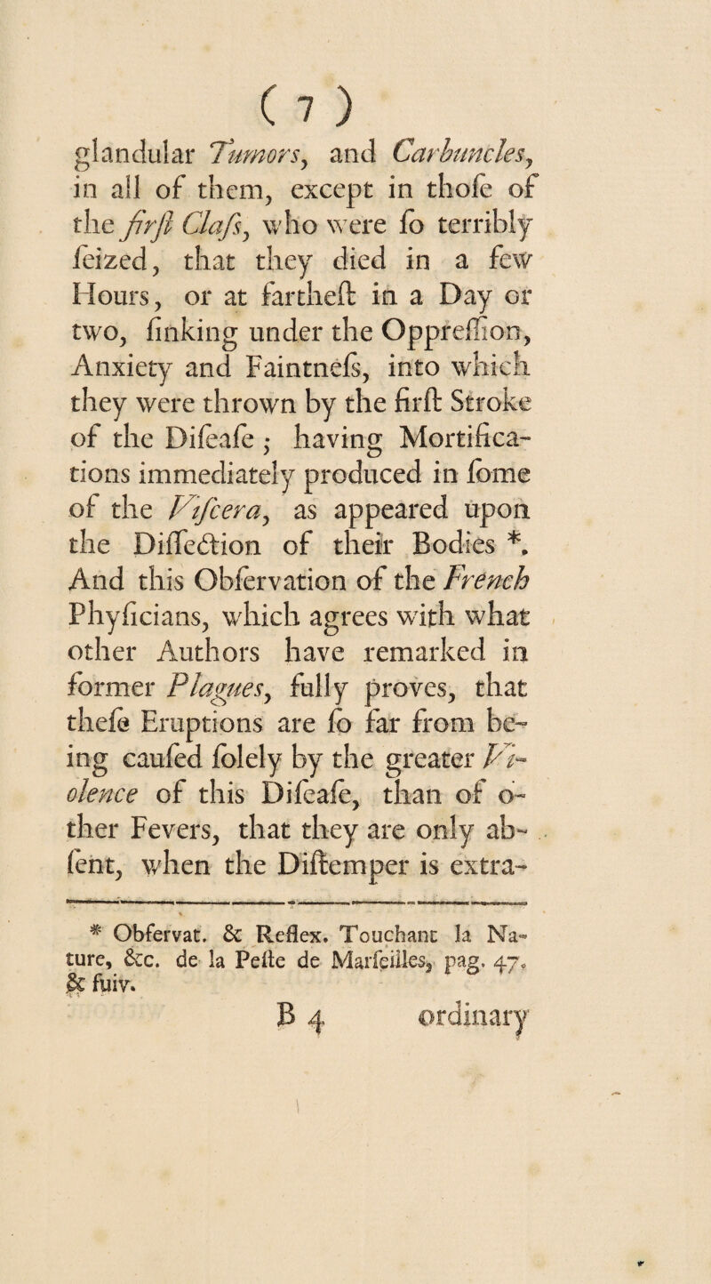 glandular Tumors, and Carbuncles, in all of them, except in thole of the jirfi Clafs, who were lo terribly feized, that they died in a few Hours, or at far theft in a Day or two, linking under the Opprellion, Anxiety and Faintnels, into which they were thrown by the firft Stroke of the Dileale ,• having Mortifica¬ tions immediately produced in feme of the Vifcera, as appeared upon the Dilfedtion of their Bodies *, And this Oblervation of the French Phyficians, which agrees with what other Authors have remarked in former Plagues, fully proves, that theft? Eruptions are lo far from be¬ ing caufed folely by the greater FT olence of this Dileale, than of o- ther Fevers, that they are only ab- fent, when the Diftemper is extra- V ’*■ 5 ‘ ' * # Obfervat. £c Reflex. To u chant la Na¬ ture, See. de la Peite de Mar fellies,- pag. 47* $€ fuiva B 4 ordinary