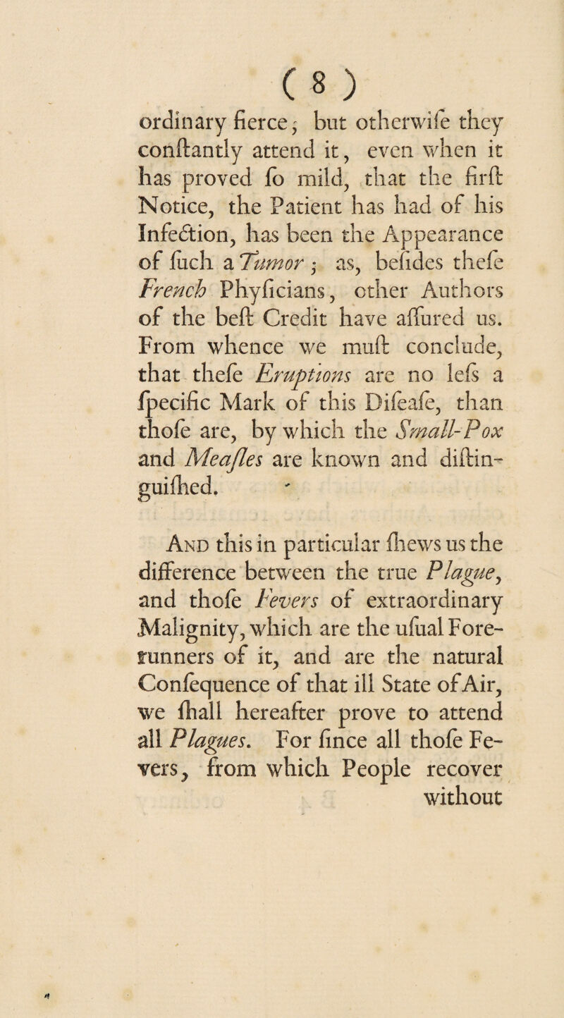ordinary fierce; but otherwife they conftantly attend it, even when it has proved fo mild, that the fil'd: Notice, the Patient has had of his Infection, has been the Appearance of fiich a Tumor; as, befides thefe French Phyficians, ether Authors of the belt Credit have affined us. From whence we muft conclude, that thefe Fruptions are no ids a fpecific Mark of this Difeafe, than thofe are, by which the Small-Pox and Meajles are known and diftin- And this in particular {hews us the difference between the true Plague, and thofe Fevers of extraordinary Malignity, which are the ufual Fore¬ runners of it, and are the natural Confluence of that ill State of Air, we {hall hereafter prove to attend all Plagues. For fince all thofe Fe¬ vers, from which People recover without
