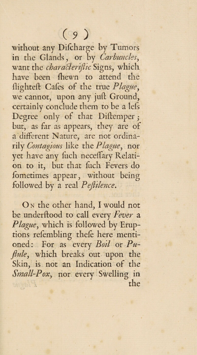 (?) without any Difcharge by Tumors in the Glands, or by Carbuncles, want the characler’tftic Signs, which have been fhewn to attend the flighted: Cafes of the true Plague, we cannot, upon any juft Ground, certainly conclude them to be a left Degree only of that Di Item per ; but, as far as appears, they are of a different Nature, are not ordina¬ rily Contagious like the Plague, nor yet have any luch neceftary Relati¬ on to it, but that fuch Fevers do fometimes appear, without being followed by a real Pefldence. O n the other hand, I would not be underftood to call every Fever a Plague, which is followed by Erup¬ tions refembling thele here menti¬ oned: For as every Bod or Pu- fiule, which breaks out upon the Skin, is not an Indication of the Small-Pox, nor every Swelling in the I