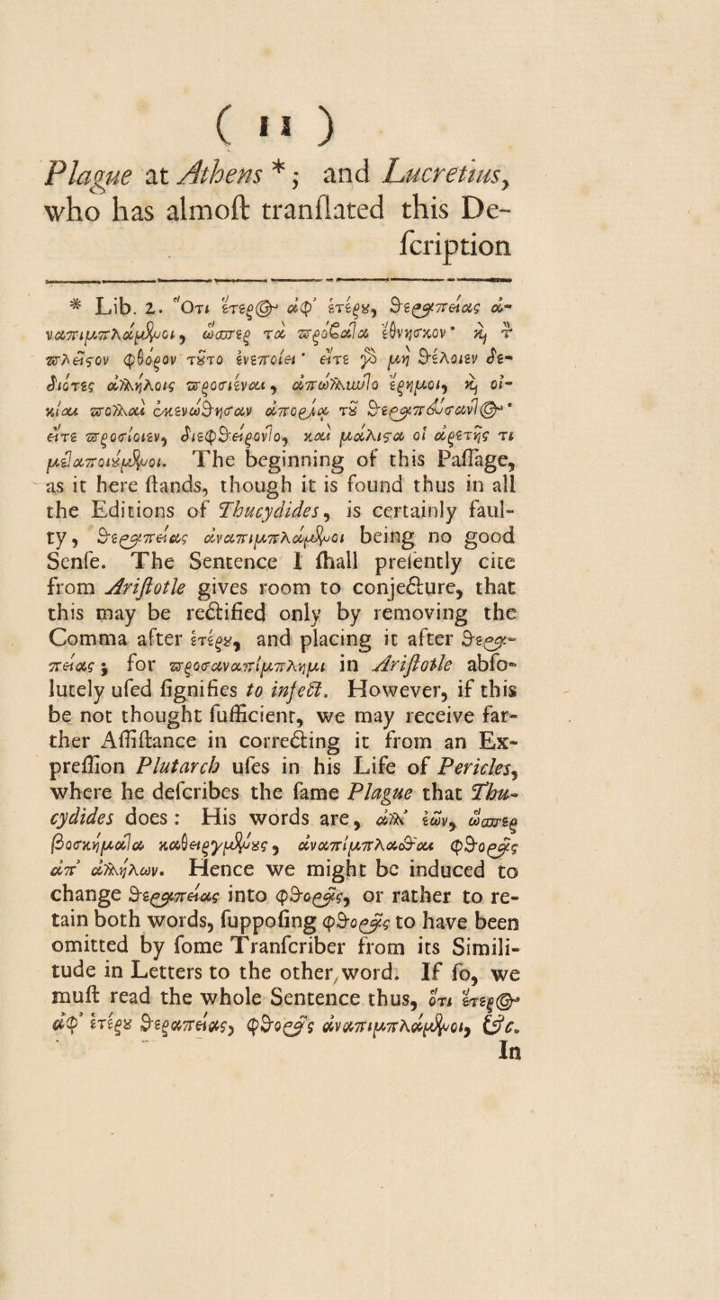 ( '« ) Plague at Athens *; and Lucretius, who has aim oft tranflated this De- fcription * Lib. 2. 'On tTiglSp oi$’ ?,T££*, 0&- vct'TTifATrhclpfyjGi , oocdtiq rd zrgo ■£&!<% t&vtj<rxov ’ ^ r 7XfreisQV (§§QQ0V tStO iV27T0l£i * «T2 ^ jW)J B'ikCliV J'g- JlQTSG dfLyiKoig TffQQflivcU y oiffCdULlwlo \^[X0ty Jt) oi- %/<au sro^au tynevdS-tjcrav diro^oc rS &i^7rdjcravl®-,t «re sr^onWv, <hs<pS'«£Ov7o, kou fxdkis’cc ol dgetys n fj,{]ot,7roix(dluoi. The beginning of this Pall age, as it here hands, though it is found thus in all the Editions of Thucydides, is certainly faul¬ ty* S'2£^7rdW civct7ri[A'7Fhotftfyjci being no good Senfe. The Sentence 1 (hall preiently cite from jfaiftoth gives room to conje&ure, that this may be re&ified only by removing the Comma after and placing it after 3-g^« 5r«W j for zr(>Qcrciva,?7l[j,7rki]ut in Ariflotle abfo® lutely ufed fignifies to injefit. However, if this be not thought fufficienr, we may receive far¬ ther Abidance in corre&ing it from an Ex- prefSon Plutarch ufes in his Life of Pericles, where he defcribes the fame Plague that Thu¬ cydides does: His words are, <Ad imy (ho<?KYilAocla xcbQeigyfjuj/iJigf j dvanipn'ka&rou, (pB'o^g an dfkqhoov. Hence we might be induced to change h-t^n&ag into <por rather to re¬ tain both words, fuppofing Q&oggc to have been omitted by fome Tranfcriber from its Simili¬ tude in Letters to the other, word. If fo, we mull read the whole Sentence thus, on &«§©* d$’ Wigs &g^7r«Vf, <pS‘Q£?$ dvanipnAolpfyoiy &c.