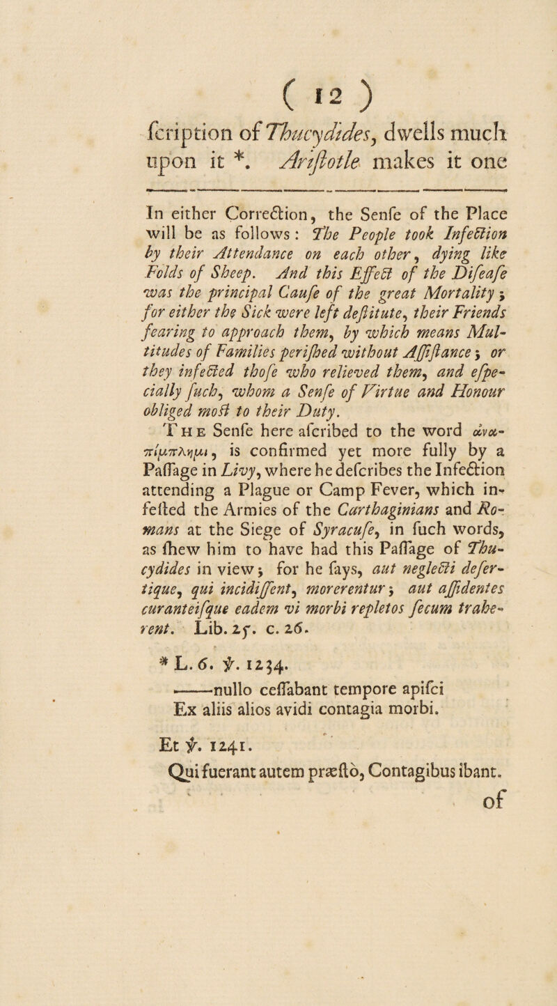 fcription of Thucydides, dwells much upon it *. Artfiotle makes it one In either Correbtion, the Senfe of the Place will be as follows: The People took Infection by their Attendance on each other, dying like Folds of Sheep. And this Effect of the Difeafe was the principal Caufe of the great Mortality j for either the Sick were left deftitute, their Friends fearing to approach them, by which means Mul¬ titudes of Families perijhed without Afjtfiance; or they infected thofe who relieved them, and efpe- cially fuch, whom a Senfe of Virtue and Honour obliged mo ft to their Duty. The Senfe here afcribed to the word olvx- 7rlp7rAvi[M, is confirmed yet more fully by a Paflage in Livy, where he defcribes the Infebtion attending a Plague or Camp Fever, which in-* felted the Armies of the Carthaginians and Ro¬ mans at the Siege of Syracufe, in fuch words, as fhew him to have had this Pafiage of Thu¬ cydides in view j for he fays, aut neglefii defer- tique9 qui incidiffent, morerentur 5 aut affidentes curanteifque eadem vi morbi repletos fecum traffe¬ rent. Lib. if. c. 26. # L. 6. f. 1254. •-nullo ceffabant tempore apifei Ex aliis alios avidi contagia morbi. e> ' Et f. 1241. Qui fuerant autem prxftb, Contagibus ibant. of