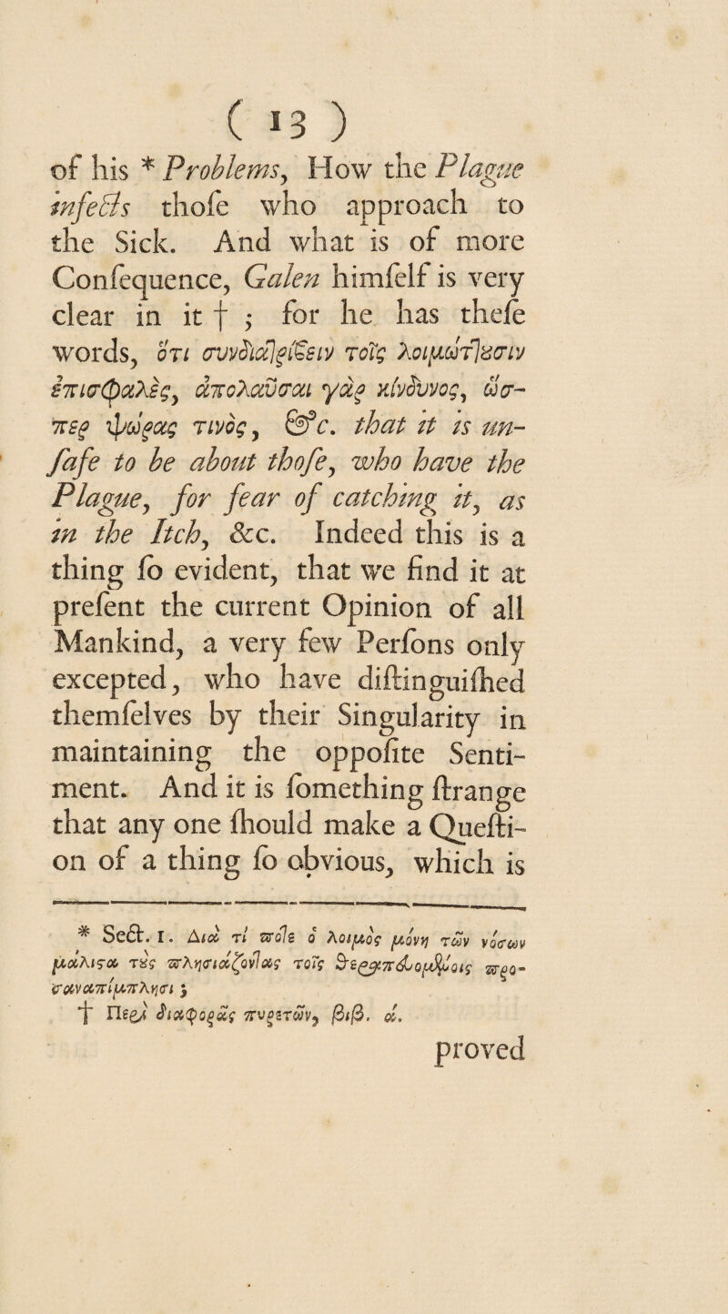 of his * Problems, How the Plague infeBs thofe who approach to the Sick. And what is of more Confequence, Galen himfelf is very clear in it f ; for he has thele words, on ovvd'tctjgiteiv Totg Xoig-ufianv imcrQaXsg, UTtoXavirou yao yJvSvvog, wV- mg iprifag Tivog, &c. that it is un- fafe to be about thofe, who have the Plague, for fear of catching it, as in the Itch, &c. Indeed this is a thing fo evident, that we find it at prelent the current Opinion of all Mankind, a very few Perfons only excepted, who have diftinguilhed themlelves by their Singularity in maintaining the oppofite Senti¬ ment. And it is lomething ftrange that any one fhould make a Quefti- on of a thing fo obvious, which is # Seft. i. Asa tl zrolz o hotfAQs reav vocrcov [AdAis-a stAjjcndfalas roTg Vdva7rl}A7rAYi<Ti $ T neej Jiatyogaf vrvgzTwvj $1$. £. proved