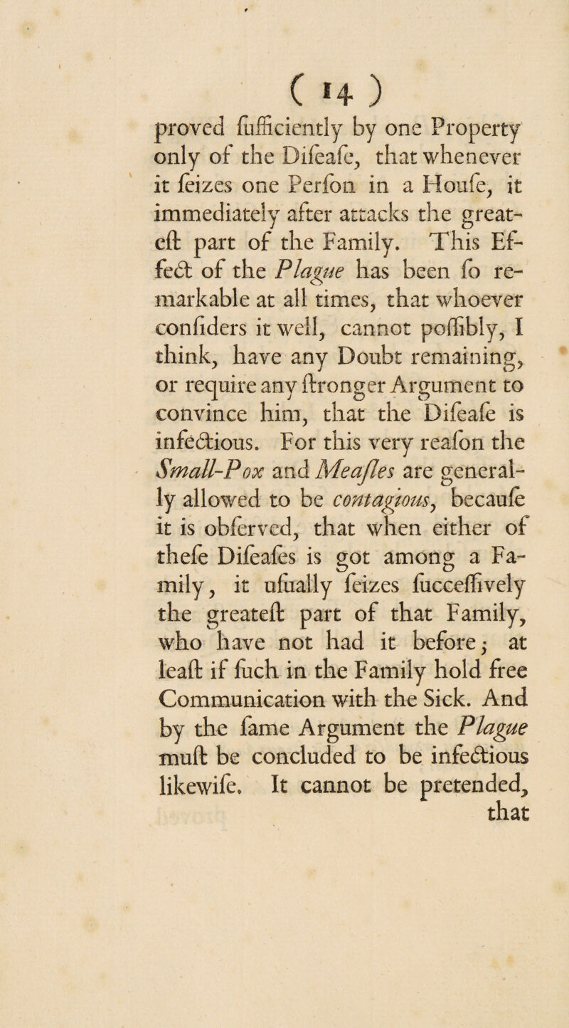 proved Efficiently by one Property only of the Difeafe, that whenever it leizes one Perfon in a Idoufe, it immediately after attacks the great- eft part of the Family. This Ef¬ fect of the Plague has been lo re¬ markable at all times, that whoever confiders it well, cannot poffibly, I think, have any Doubt remaining, or require any ftronger Argument to convince him, that the Difeafe is infectious. For this very reafon the Small-Pox and Meajles are general¬ ly allowed to be contagious, becaufe it is obferved, that when either of thefe Difeafes is got among a Fa¬ mily, it ulually feizes fficceffively the greateft part of that Family, who have not had it before; at leaft if luch in the Family hold free Communication with the Sick. And by the fame Argument the Plague muft be concluded to be infectious likewife. It cannot be pretended.