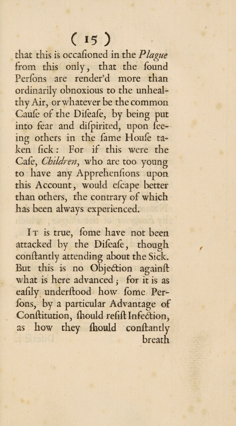 that this is occafioned in the Plague from this only, that the found Perfbns are render’d more than ordinarily obnoxious to the unheal¬ thy Air, or whatever be the common Caufe of the Difeafe, by being put into fear and difpirited, upon fee¬ ing others in the fame Houfe ta¬ ken fick: For if this were the Cafe, Children, who are too young to have any Apprehenfions upon this Account, would efcape better than others, the contrary of which has been always experienced. It is true, fome have not been attacked by the Difeafe, though conftantly attending about the Sick. But this is no Objection againft what is here advanced; for it is as eafily underflood how fome Per- fons, by a particular Advantage of Conflitution, fhould refill Infection, as how they fhould conftantly breath