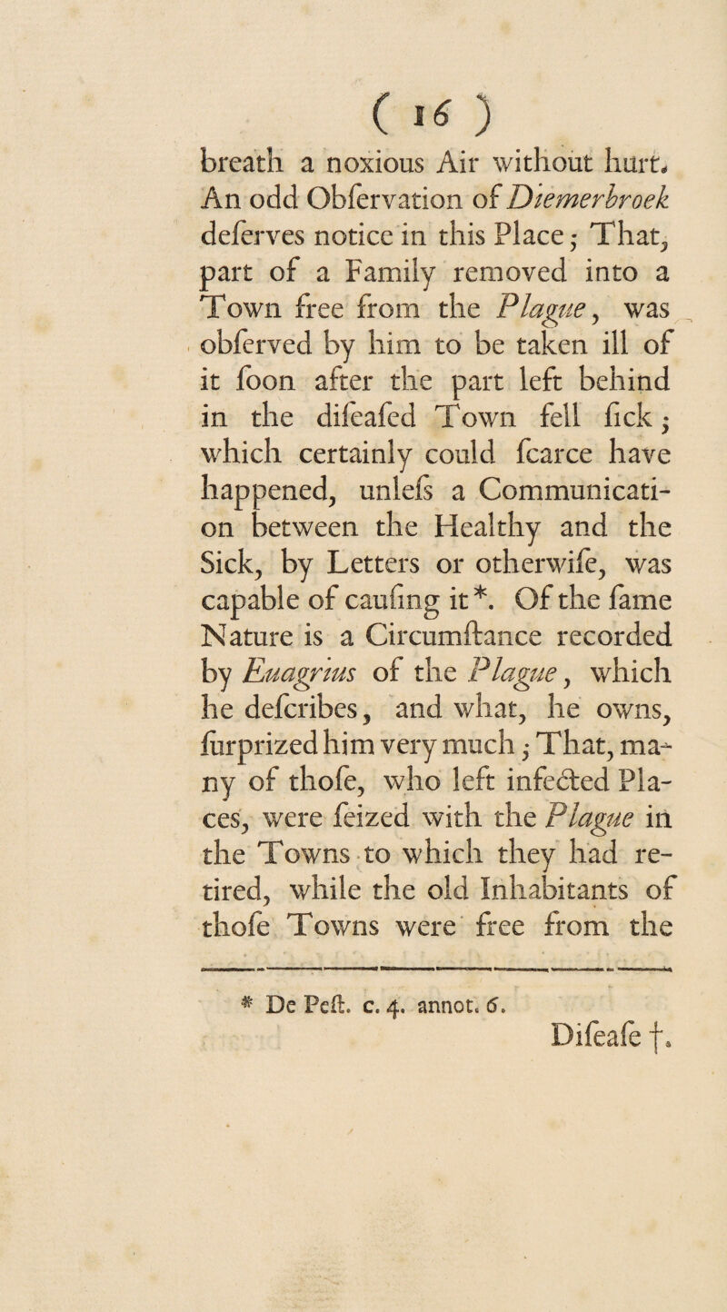 C ) breath a noxious Air without hurt. An odd Obfervation of Diemerbroek deferves notice in this Place ■ That, part of a Family removed into a Town free from the Plague, was obferved by him to be taken ill of it foon after the part left behind in the difeafed Town fell fickj which certainly could fcarce have happened, unlei's a Communicati¬ on between the Healthy and the Sick, by Letters or otherwife, was capable of caufing it *. Of the fame Nature is a Circumftance recorded by Euagrms of the Plague, which he defcribes, and what, he owns, lurprized him very much ■> That, ma¬ ny of thofe, who left infebted Pla¬ ces, were feized with the Plague in the Towns to which they had re¬ tired, while the old Inhabitants of thofe Towns were free from the * De Pcft. c. 4. annot. 6. Difeale f.