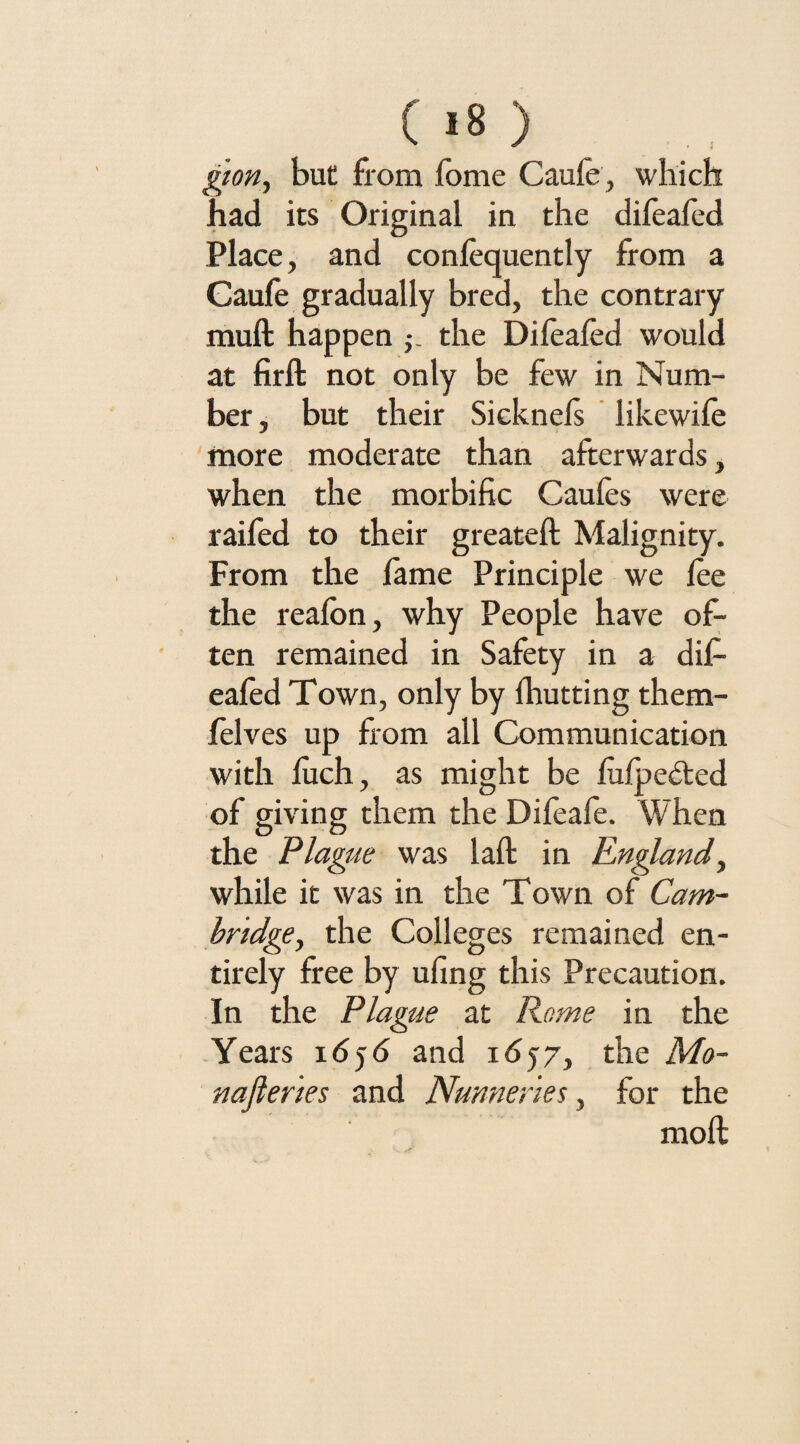 gion, but from fome Caufe, which had its Original in the difeafed Place, and confequently from a Caufe gradually bred, the contrary muft happen the Difeafed would at firft not only be few in Num¬ ber , but their Sicknefs likewife more moderate than afterwards, when the morbific Caufes were raifed to their greateft Malignity. From the fame Principle we fee the reafon, why People have of¬ ten remained in Safety in a dif¬ eafed Town, only by fhutting them- felves up from all Communication with fuch, as might be fufpe&ed of giving them the Difeafe. When the Plague was laft in England, while it was in the Town of Cam¬ bridge, the Colleges remained en¬ tirely free by ufing this Precaution. In the Plague at Rome in the Years 1656 and 1657, the Mo¬ nasteries and Nunneries, for the