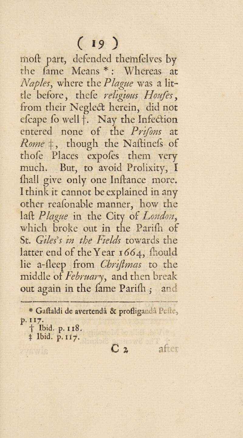 ( >9 ) mod part, defended themlelves by the fame Means *: Whereas at Naples, where the Plague was a lit¬ tle before, thefe religious Houfes, from their Negled: herein, did not efcape fo well f. Nay the Infection entered none of the Pr'ifons at Rome though the Naftinels of thofe Places expofes them very much. But, to avoid Prolixity, I fhall give only one Inftance more. I think it cannot be explained in any other reafonable manner, how the laft Plague in the City of London, which broke out in the Parifh of St. Giles's m the Fields towards the latter end of the Year 1664, lhould lie a-deep from Chrijlmas to the middle of February, and then break out again in the fame Pari lit; and * Gaftaldi de avertenda & profliganda Pdte9 p.117. f Ibid. p. 118. t Ibid. p. 117, C % after