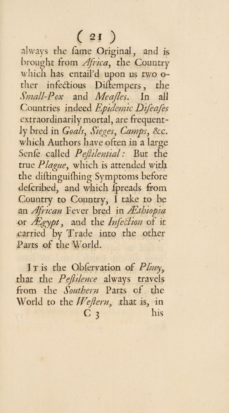 always the lame Original, and is brought from Africa, the Country which has entail’d upon us two o- ther infectious Diftempers, the Small-Pox and Meajles. In all Countries indeed Epidemic Difeafes extraordinarily mortal, are frequent¬ ly bred in Goals, Sieges, Camps, &c. which Authors have often in a large Senle called Pefhlenual: But the true Plague, which is attended with the diftinguifhing Symptoms before defcribed, and which fpreads from Country to Country, I take to be an African Fever bred in ALtloiopia or AEgypt, and the InfelTion of it carried by Trade into the other Parts of the World, t * * IT is the Obfervation of Plmy, that the Pefldence always travels from the Southern Parts of the World to the Wejlern, that is, in C 3 his