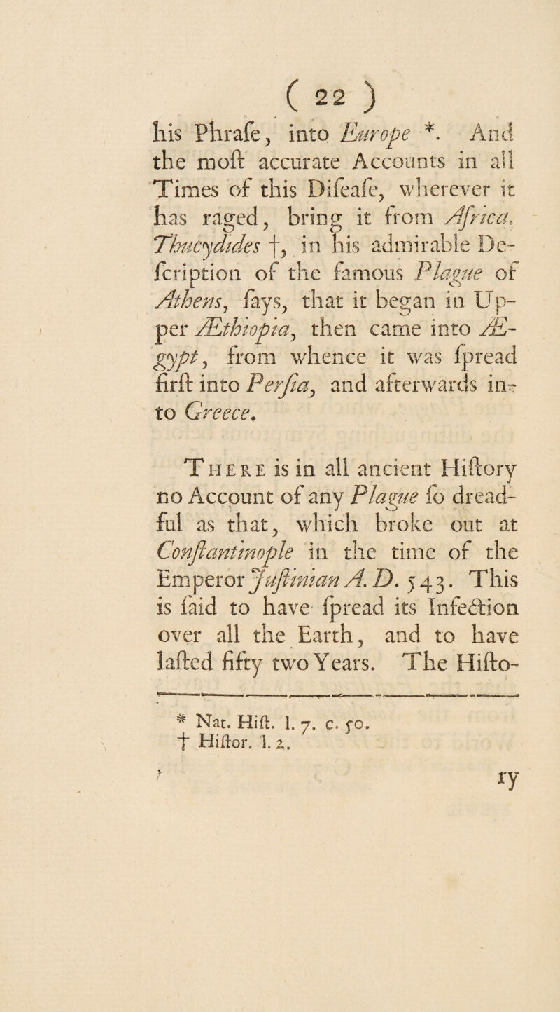 his Phrafe, into Europe *. And the moft accurate Accounts in all Times of this Dileafe, wherever it has raged, bring it from Africa. Thucydides f, in his admirable De- fcription of the famous Plague of Athens, fays, that it began in Up¬ per /.Ethiopia, then came into AE~ gypt, from whence it was fpread hr ft into Perfia, and afterwards iiir- to Greece. T here is in all ancient Hiftory no Account of any Flame fo dread¬ ful as that, which broke out at Conflcmtmople in the time of the Emperor JufimianA.D. 543. This is laid to have Ipread its Infection over all the Earth, and to have lafted fifty tw'O Years. The Hifto- * Nat. Hi ft. 1. 7. c. fo. t Hiftor. 1. z. % r f ry