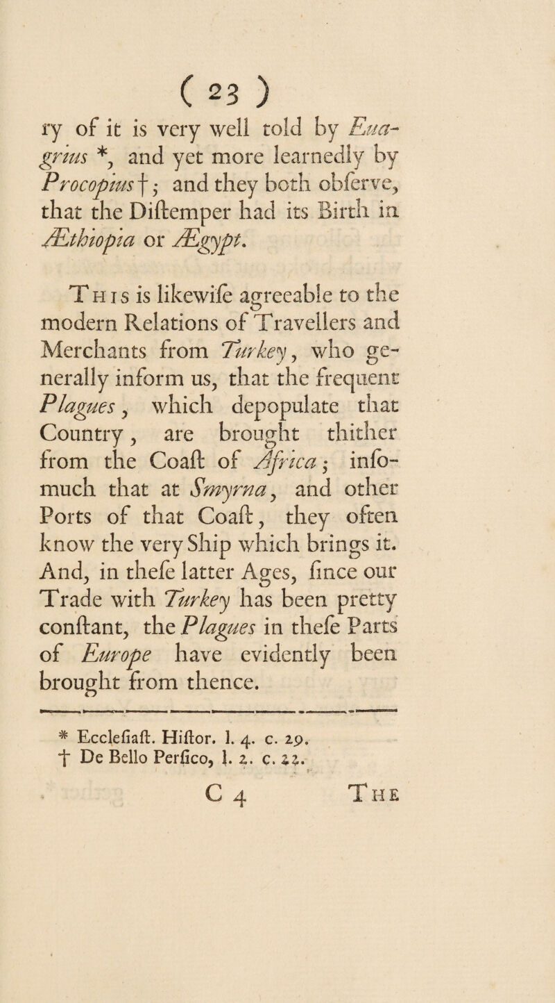 ry of it is very well told by Eua- gnus *, and yet more learnedly by Procopius f; and they both obforve, that the Diftemper had its Birth in /Ethiopia or jEgypt. T his is likewifo agreeable to the modern Relations of Travellers and Merchants from Turkey, who ge¬ nerally inform us, that the frequent Plagues, which depopulate that Country, are brought thither from the Coaft of /fnca ■, info- much that at Smyrna, and other Ports of that Coaft, they often know the very Ship which brings it. And, in theft latter Ages, fince our Trade with Turkey has been pretty conftant, the Plagues in theft Parts of Europe have evidently been brought from thence. O # Ecclefiafl. Hiftor. 3. 4, c. 29. i De Bello Perfico, 2. c. 22. 1 * T c 4 The