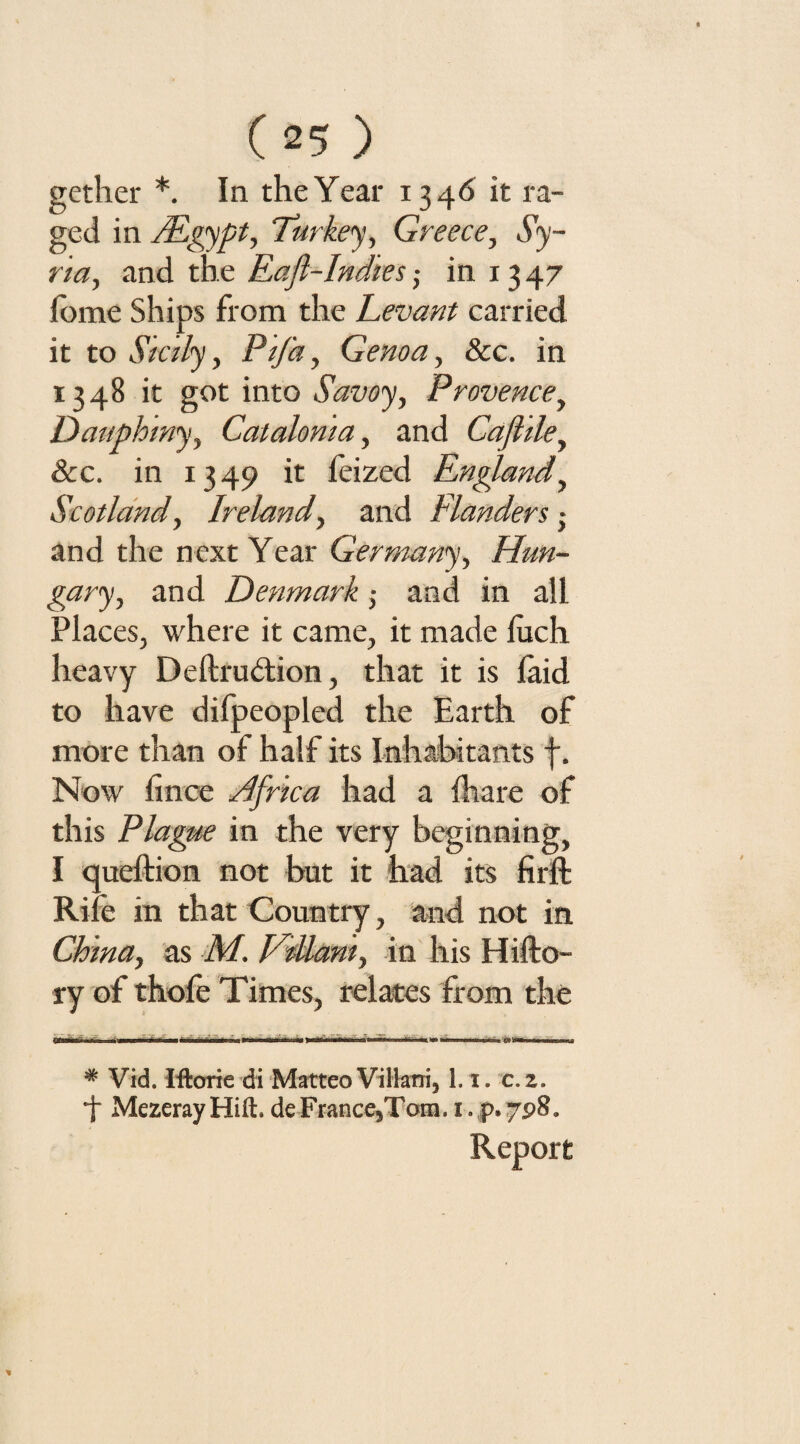 gether * *. In the Year 1346 it ra¬ ged in FEgypt, Turkey, Greece, Sy¬ ria, and the Eafl-Indies; in 1347 feme Ships from the Levant carried it to Sicily, PiJ'a, Genoa, &c. in 1348 it got into Savoy, Provence, Dauphiny, Catalonia, and Cafliley &c. in 1349 it feized Englandy Scotland, Ireland, and Flanders • and the next Year Germany, Hun¬ gary, and Denmark; and in all Places, where it came, it made fuch heavy Deftru&ion, that it is laid to have difpeopled the Earth of more than of half its Inhabitants f. Now fince Hfrica had a ilia re of this Plague in the very beginning, I queftion not but it had its firft Rife in that Country, and not in China, as M. FWamy in his Hifto- ry of thofe Times, relates from the 1' 11 1111—uiwrw>rr ■ iw mmurn^-niw t.h 1 # Vid. Iftorie di Matteo Villatri, 1.1. c.z. *J Mezeray Hift. deFrance5Tom, i. p» 798. Report