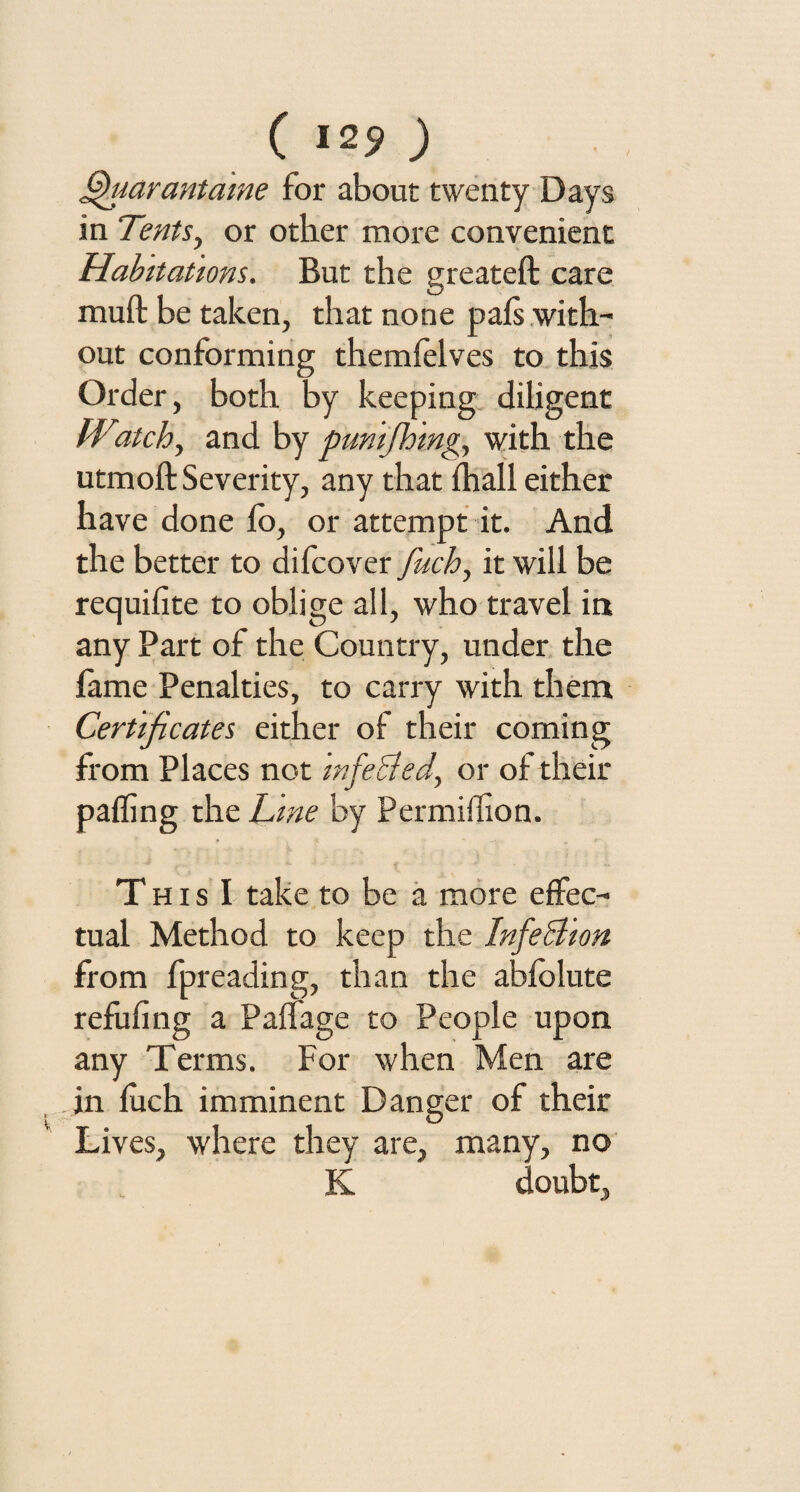 ( 12? ) fihiarantame for about twenty Days in Tents, or other more convenient Habitations. But the greateft care muft be taken, that none pals with¬ out conforming themlelves to this Order, both by keeping diligent IVitch, and by pmifhing, with the utmoft Severity, any that lhall either have done lo, or attempt it. And the better to difcover fuch, it will be requilite to oblige all, who travel in any Part of the Country, under the fame Penalties, to carry with them Certificates either of their coming from Places not infecled, or of their palling the Line by Permillion. This I take to be a more effec¬ tual Method to keep the InfeSlion from fpreading, than the ablolute refilling a Palfage to People upon any Terms. For when Men are in luch imminent Danger of their Lives, where they are, many, no K doubt.