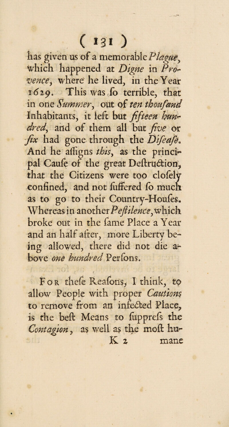 ( *3< ) lias given us of a memorable Plague, which happened at Digne in Pro- vence, where he lived, in the Year i dip. This was do terrible, that in one Summer, out of ten thoufand Inhabitants, it left but fifteen hnn*- dred, and of them all but five or fix had gone through the Difeafe. And he aifigns this, as the princi¬ pal Caule of the great Deftrubtion, that the Citizens were too clofely confined, and not luffered lb much as to go to their Country-Houles. Whereas in another Pefiilentts, which broke out in the fame Place a Year and an half after, more Liberty be¬ ing allowed, there did not die a- bove one hundred Perlbns, For thefe Realons, I think, to allow People with proper Cautions to remove from an indebted Place, is the beft Means to fopprefs the Contagion, as well as the moil hu- K. z mane