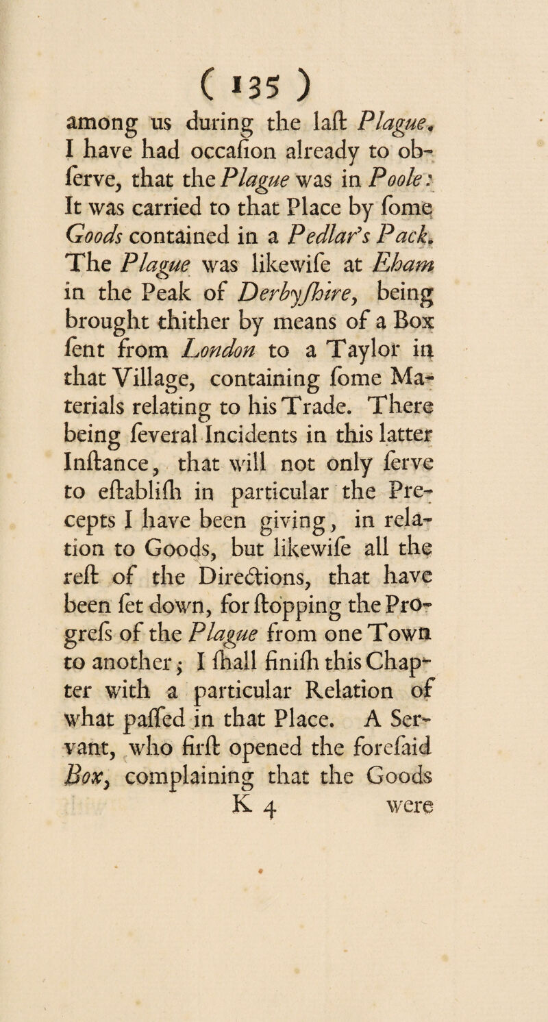 ( *35 ) among us during the laft Plague. I have had occafion already to ob- lerve, that the Plague was in Poole: It was carried to that Place by Tome Goods contained in a Pedlar's Pack. The Plague was likewife at Eham in the Peak of Derbyfhtre, being brought thither by means of a Box lent from London to a Taylor in that Village, containing lome Ma¬ terials relating to his Trade. There being leveral Incidents in this latter Inftance, that will not only lerve to eftablifh in particular the Pre¬ cepts I have been giving, in rela¬ tion to Goods, but likewife all the reft of the Directions, that have been let down, for flopping the Pro- grels of the Plague from one Town to another; I Ihall finilh this Chap¬ ter with a particular Relation of what palfed in that Place. A Ser¬ vant, who firft opened the forefaid Box, complaining that the Goods K 4 were