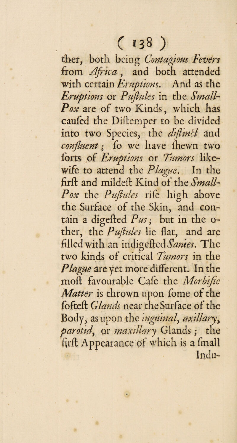 ther, both being Contagious Fevers from Africa, and both attended with certain Eruptions. And as the Eruptions or Puflules in the Small- Pox are of two Kinds, which has caufod the Diftemper to be divided into two Species, the difltnB and confluent $ fo we have {hewn two forts of Eruptions or Tumors like- wife to attend the Plague. In the firft and mildeft Kind of the Small- Pox the Puflules rife high above the Surface of the Skin, and con¬ tain a digefted Pus • but in the o- ther, the Puflules lie flat, and are filled with an indigefted Sanies. The two kinds of critical Tumors in the Plague are yet more different. In the moft favourable Cafe the Morbific Matter is thrown upon fome of the fofteft Glands near the Surface of the Body, as upon the inguinal, axillary, parotid, or maxillary Glands; the firft Appearance of which is a fmall