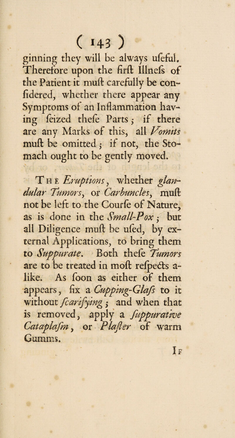 ginning they will be always ufeful. Therefore upon the firft Illnefs of the Patient it mu ft carefully be con- fidered, whether there appear any Symptoms of an Inflammation hav¬ ing feized thefe Parts,- if there are any Marks of this, all Vomits mull be omitted ,• if not, the Sto¬ mach ought to be gently moved. * - , t/ *> . .* - The Eruptions, whether glan¬ dular Tumors, or Carbuncles, muft not be left to the Courfe of Nature, as is done in the Small-Pox • but all Diligence muft be ufed, by ex¬ ternal Applications, to bring them to Suppurate. Both thefe Tumors are to be treated in moft refpedts a- like. As foon as either of them appears, fix a Cuppmg-Glafs to it without Scarifying •, and when that is removed, apply a fuppuratwe Cataplafm, or Plafier of warm Gurams,