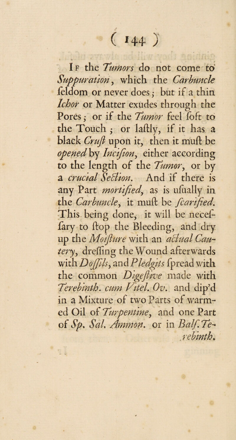 V If the Turtion do not come to Suppuration, which the Carbuncle leldom or never does ,• but if a thin Ichor or Matter exudes through the Pores 5 or if the Tumor feel fbft to the Touch ■, or laftly, if it has a black Cruft upon it, then it mull be opened by Incifon, either according to the length of the Tumor, or by a crucial Seblion. And if there is any Part mortified’, as is ufually in the Carbuncle, it muff be fcanfed,. This being done, it will be necef- fary to flop the Bleeding, and dry up the Moiflure with an aclual Cau¬ tery, dr effing the Wound afterwards with Do fils, awdiPledgiis fpread with the common Digeflive made with Terebinth, cum Vitel. Ov. and dip’d in a Mixture of two Parts of warm¬ ed Oil of Turpentine, and one Part of Sp. Sal. Ammon, or in Balf Te¬ rebinth.