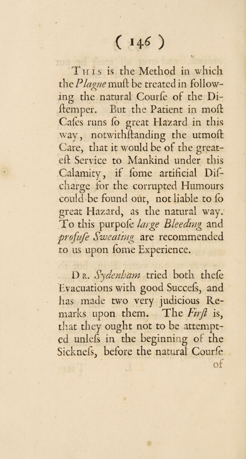 ( >4* ) T h i s is the Method in which the Plague muft be treated in follow¬ ing the natural Courfe of the Di- flemper. But the Patient in moil Cafes runs io great Hazard in this way, notwithftanding the utmoil Care, that it would be of the great- eft Service to Mankind under this Calamity, if fome artificial Dife charge for the corrupted Humours could be found out, not liable to fe> great Hazard, as the natural way. To this purpole large Bleeding and profufe Sweating are recommended to us upon fome Experience. D r. Sydenham tried both thefe Evacuations with good Succefs, and has made two very judicious Re¬ marks upon them. The Sir ft is, that they ought not to be attempt¬ ed unlefs in the beginning of the Sicknefs, before the natural Courfe of