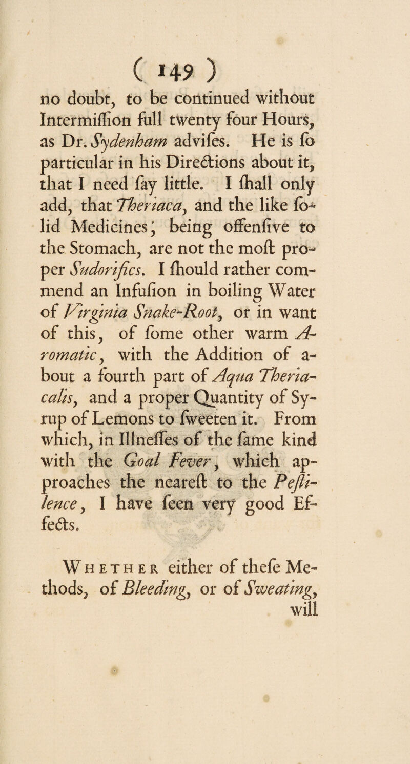 ( >49 ) no doubt, to be continued without Intermiflion full twenty four Hours, as Dr. Sydenham adviles. He is fo particular in his Directions about it, that I need fay little. I lhall only add, that Thenaca, and the like lo- lid Medicines, being offenfive to the Stomach, are not the molt pro¬ per Sudorific s. I Ihould rather com¬ mend an Infufion in boiling Water of Virginia Snake^Root, or in want of this, of lome other warm A- romatic, with the Addition of a- bout a fourth part of Aqua Ther'ia- calis, and a proper Quantity of Sy¬ rup of Lemons to Iweeten it. From which, in Illnelfes of the fame kind with the Goal Fever, which ap¬ proaches the neareft to the Pefi'i- lence, I have feen very good Ef¬ fects. W h e t h e r either of thele Me¬ thods, of Bleeding, or of Sweating, will