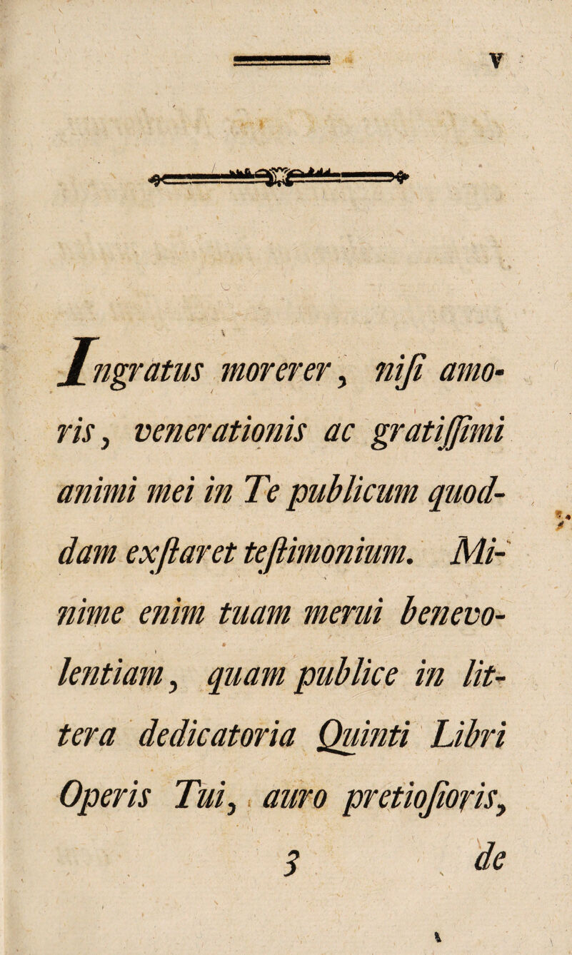 5^ \ xngratus morerer]^ nlji amo¬ ris ^ venerationis ac animi mei in Te publicum quod¬ dam ex fi aret teftimonium. Mi- ’ % ?iime enim tuam merui benevo- » lentiam^ quam publice in lit¬ tera de dic at ori a Quinti Libri Operis Tui^. auro pretiojiofis^ 3 'de