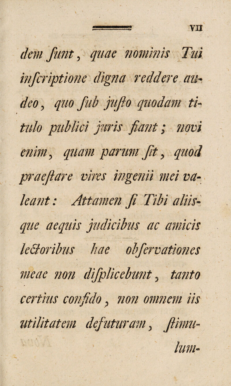 dem fimt ^ quae fiommis Tui \ inferiptione digna reddere aih deo 5 quo fiib jufio quodam tU tulo publici juris fia?it; novi e?iim^ quam parum fty quod praefare vires ingenii mei va- leajit: Attamen f Tibi aliis¬ que aequis judicibus ac amicis le&oribus hae obfervationes meae ?ion difplicebunt ^ tanto certius confido, non omnem iis utilitatem defuturam, fimu-