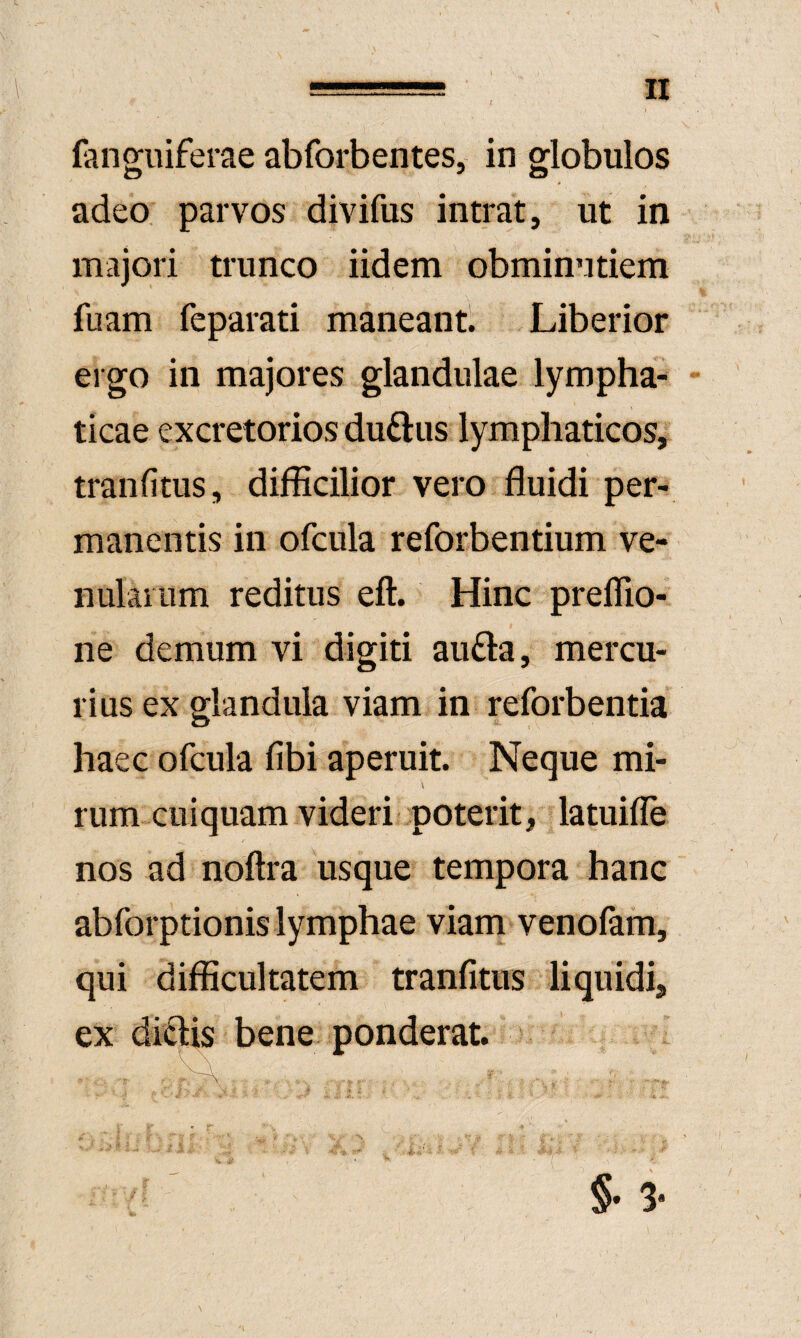 fanguiferae abforbentes, in globulos adeo, parvos divifus intrat, ut in majori trunco iidem obminutiem fuam feparati maneant. Liberior ergo in majores glandulae lympha¬ ticae excretorios duftus lymphaticos, tranfitus, difficilior vero fluidi per¬ manentis in ofcula reforbentium ve¬ nularum reditus eft. Hinc preflio- ne demum vi digiti aufta, mercu¬ rius ex glandula viam in reforbentia haec ofcula fibi aperuit. Neque mi¬ rum cui quam videri poterit, latuifle nos ad noftra usque tempora hanc abforptionis lymphae viam venofam, qui difficultatem tranfitus liquidi, ex diftis bene ponderat.  . ' ' ■ ' ■ -t ■ §• 3*