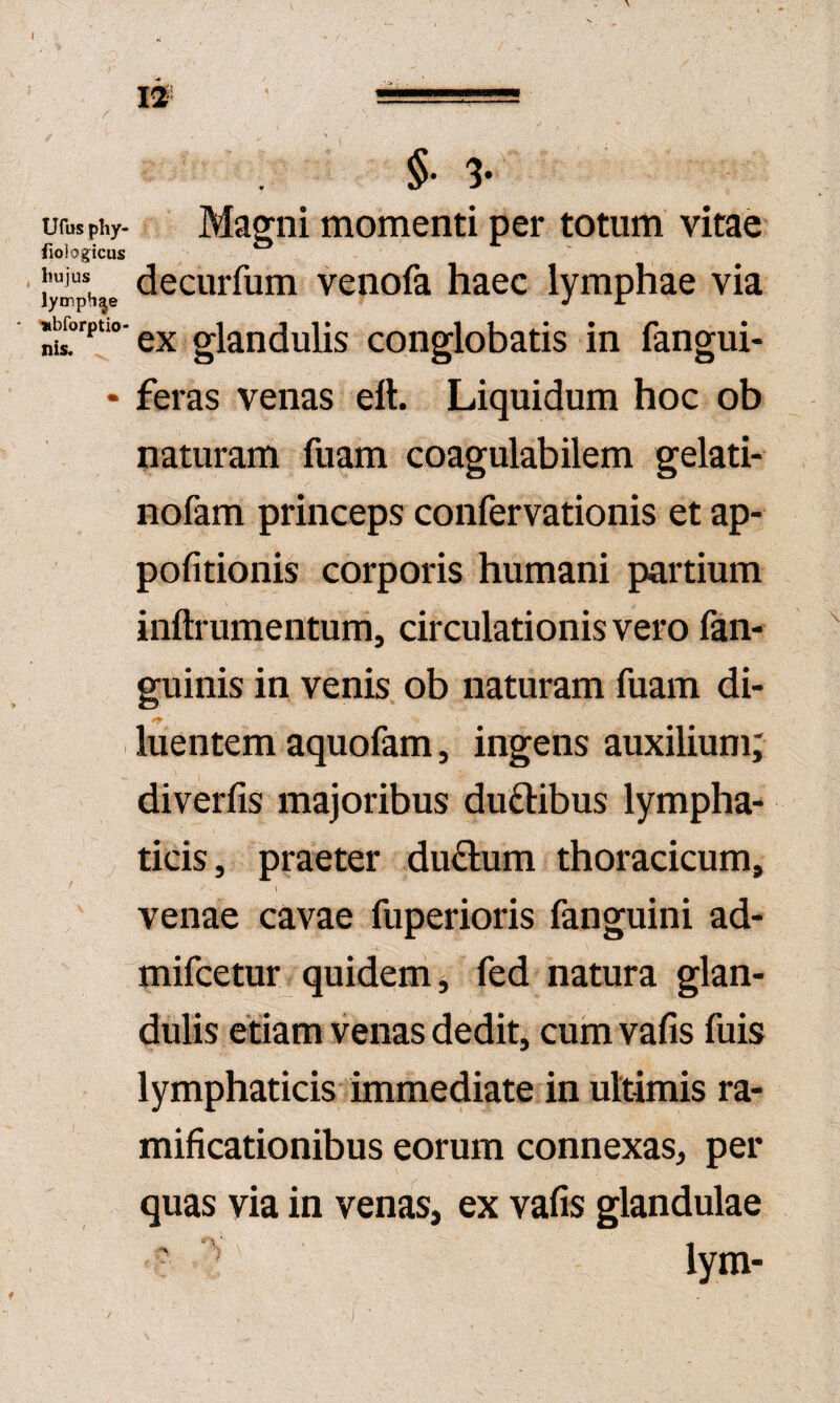 §• 3- ufepiiy- Magni momenti per totum vitae fiologicus hujus decurfum venofa haec lymphae via lymphae J i »^orptio- glandulis conglobatis in fangui- • feras venas eft. Liquidum hoc ob naturam fuam coagulabilem gelati- nofam princeps confervationis et ap- pofitionis corporis humani partium inftrumentum, circulationis vero fan- guinis in venis ob naturam fuam di- •9- , luentem aquofam, ingens auxilium; diverfis majoribus duftibus lympha- y ticis, praeter du^um thoracicum, venae cavae fuperioris fanguini ad- mifcetur_ quidem, fed natura glan¬ dulis etiam venas dedit, cum vafis fuis lymphaticis immediate in ultimis ra- mificationibus eorum connexas, per quas via in venas, ex vafis glandulae ' lym-