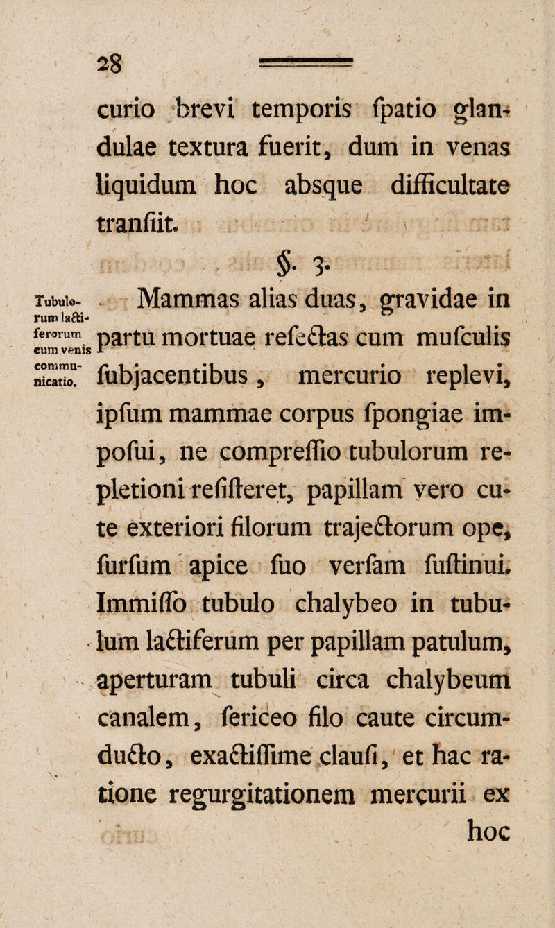 curio 'brevi temporis fpatio glam / dulae textura fuerit, dum in venas liquidum hoc absque difficultate tranfiit. ' > §' 3. Tubulo- Mammas alias duas, gravidae in rum lafti- ferarum p^rtu mortuac refefilas cum mufculis cum venis A SoT fubjacentibus , mercurio replevi, ipfum mammae corpus fpongiae im- pofui, ne compreffio tubulorum re¬ pletioni refifteret, papillam vero cu¬ te exteriori filorum trajeftorum ope, furfum apice fuo verfam fuftinuL Immiffb tubulo chalybeo in tubu¬ lum laftiferum per papillam patulum, i, aperturam tubuli circa chalybeum canalem, fericeo filo caute circum¬ duco, exaCiffime claufi, et hac ra- tione regurgitationem mercurii ex hoc