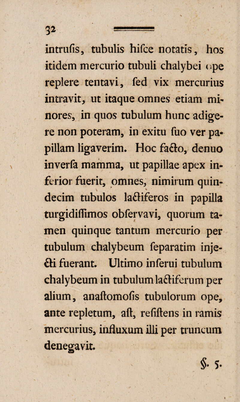 intriifis, tubulis hifce notatis, hos itidem mercurio tubuli chalybei ope replere tentavi, fed vix mercurius intravit, ut itaque omnes etiam mb nores, in quos tubulum hunc adige¬ re non poteram, in exitu fuo ver pa¬ pillam ligaverim. Hoc fa£l:o, denuo inverfa mamma, ut papillae apex in¬ ferior fuerit, omnes, nimirum quin- decim tubulos la£liferos in papilla turgidiflimos obfervavi, quorum ta¬ men quinque tantum mercurio per tubulum chalybeum feparatim inje- £l:i fuerant. Ultimo inferui tubulum chalybeum in tubulum laftiferum per alium, anaftomofis tubulorum ope, ante repletum, aft, refiftens in ramis mercurius, influxum illi per truncum denegavit. §• 5-