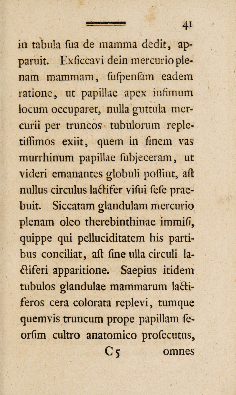 in tabuk fiia de mamma dedit, ap¬ paruit. Exficcavi dein mercurio ple¬ nam mammam, fufpenfam eadem ratione, ut papillae ^apex infimum locum occuparet, nulla guttula mer¬ curii per truncos tubulorum reple-, tiffimos exiit, quem in finem vas murrhinum papillae fubjeceram, ut / videri emanantes globuli polTint, 'aft V. nullus circulus laftifer vifui fefe prae¬ buit. Siccatam glandulam mercurio plenam oleo therebinthinae immifi, quippe qui pelluciditatem his parti¬ bus conciliat , aft fine ulla circuli la- ftiferi apparitione. Saepius itidem jt tubulos glandulae mammarum lacti¬ feros cera colorata replevi, tumquc quemvis truncum prope papillam fe- orfim cultro anatomico profecutus, C 5 omnes / I >