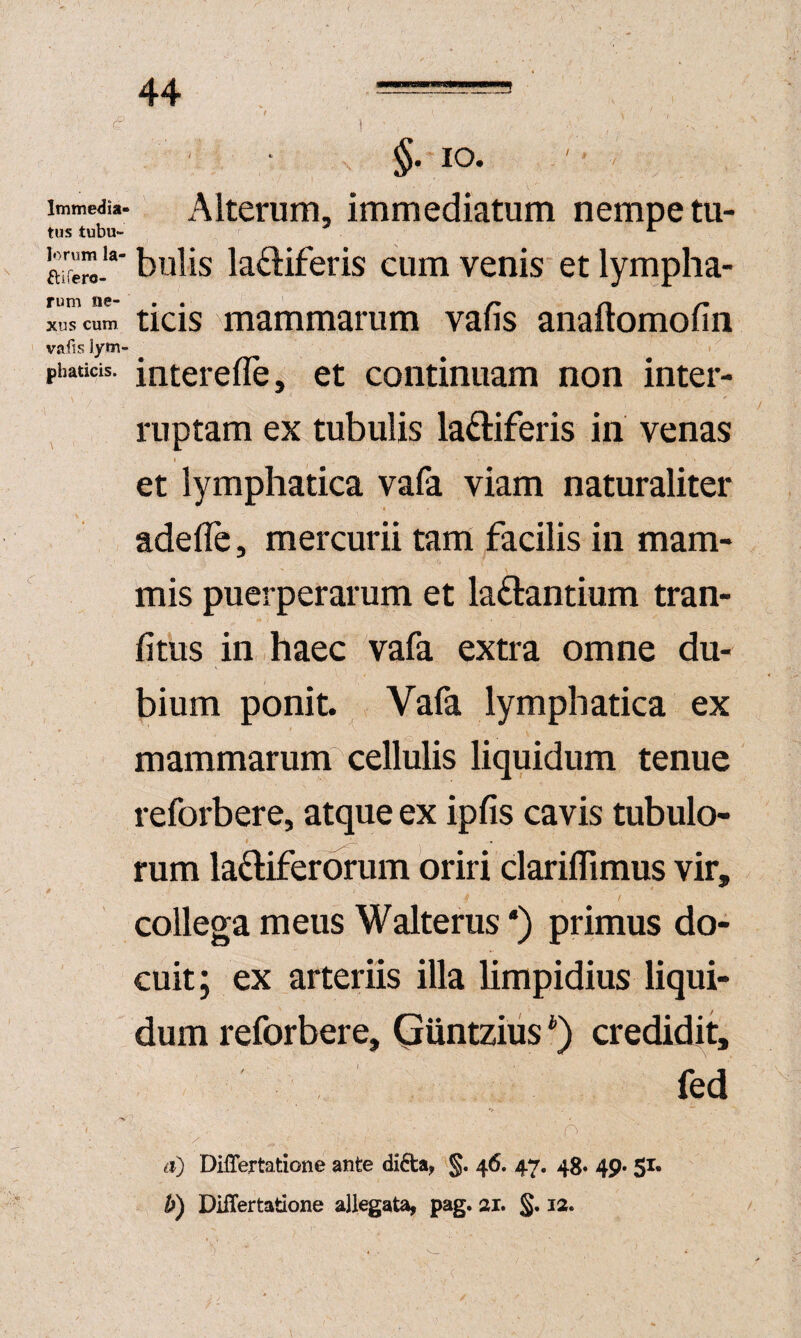 Immedia» Alterum, immediatum nempe tu- tus tubu- ^ ahC.'“‘ bulis ladiiferis cum venis et lympha- rum ne- . . /* n r* xus cum ticis mammarum vaiis analtomolin vafts Jym- phaticis. interefle, et continuam non inter- , ruptam ex tubulis laftiferis in venas I et lymphatica vaia viam naturaliter adefle, mercurii tam facilis in mam¬ mis puerperarum et laftantium tran- fitus in haec vafa extra omne du¬ bium ponit. Vafa lymphatica ex mammarum cellulis liquidum tenue reforbere, atque ex ipfis cavis tubulo¬ rum laftiferOTum oriri clarillimus vir, collega meus Walterus *) primus do¬ cuit; ex arteriis illa limpidius liqui¬ dum reforbere, Guntzius credidit, fed a) DilTertatione ante di6ta, 46. 47. 48. 49. 51.