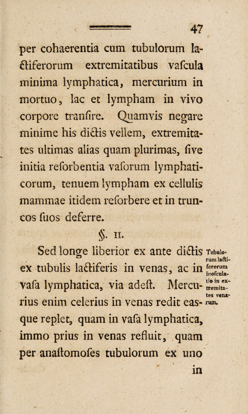 per cohaerentia cum tubuiorum la- ftiferorum extremitatibus vafcula minima lymphatica, mercurium in mortuo, lac et lympham in vivo corpore tranfire. Quamvis negare minime his dictis vellem, extremita¬ tes ultimas alias quam plurimas, five initia reforbentia vaforiim lymphati- eorum, tenuem lympham ex cellulis mammae itidem reforbere et in trun¬ cos fuos deferre. §. II. / Sed longe liberior ex ante dialis ex tubulis laftiferis in venas, ac in vafa lymphatica, via adeft. Mercu¬ rius enim celerius in venas redit eas- que replet, quam in vafa lymphatica, immo prius in venas refluit, ,quam per anaftomofes tubuiorum ex uno in rum lafti- ferorum ioofcula* tio in ex¬ tremita¬ tes vexA rum*