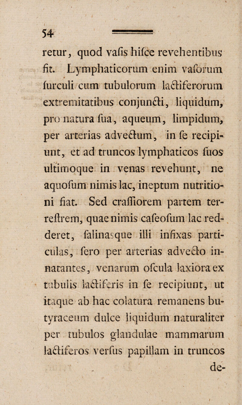 I 54 = remr, quod vafis hifce revehentibus fit. Lymphaticorum enim vafomm furculi cum tubulorum laftiferorum extremitatibus conjundli, liquidum, pro natura fua, aqiieum, limpidum, per arterias adve£l:um, in fe recipi¬ unt, et ad truncos lymphaticos fuos ultimoque in venas revehunt, ne aqiiofum nimis lac, ineptum nutritio- ni fiat. Sed cralTiorem partem ter- ' j reftrem, quae nimis cafeofum lac red¬ deret, falinasque illi infixas parti¬ culas, fero per arterias advecfo in-^ natantes, venarum ofcula laxiora ex tubulis laftiferis' in fe recipiunt, ut itaque ab hac colatura remanens bu- tyraceum dulce liquidum naturaliter per tubulos glandulae mammarum I laftiferos verfus papillam in truncos de- (