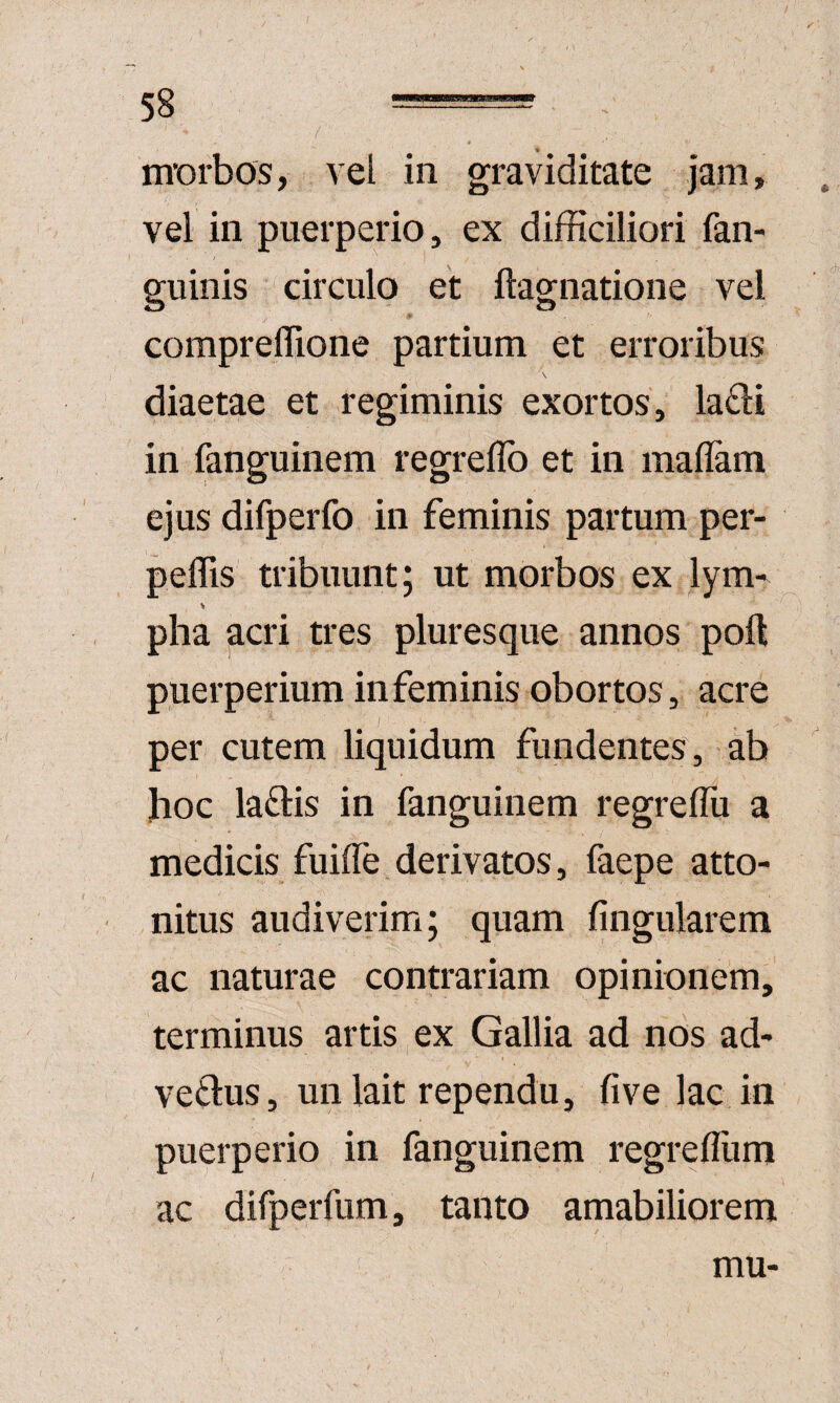 J m’orbos, vel in graviditate jam, vel in puerperio, ex difficiliori fan- guinis circulo et ftagnatione vel compreffione partium et erroribus diaetae et regiminis exortos, la£li in fanguinem regreflb et in mallam ejus difperfo in feminis partum per- peffis tribuunt; ut morbos ex lym^ pha acri tres pluresque annos poft puerperium in feminis obortos, acre per cutem liquidum fundentes, ab hoc la£lis in fanguinem regrelTu a medicis fuiffe derivatos, faepe atto¬ nitus audiverim; quam fingularem ac naturae contrariam opinionem, terminus artis,ex Gallia ad nos ad- vedus, un lait rependu, fi ve lac in puerperio in fanguinem regrefliim ac dirperfum, tanto amabiliorem mu-