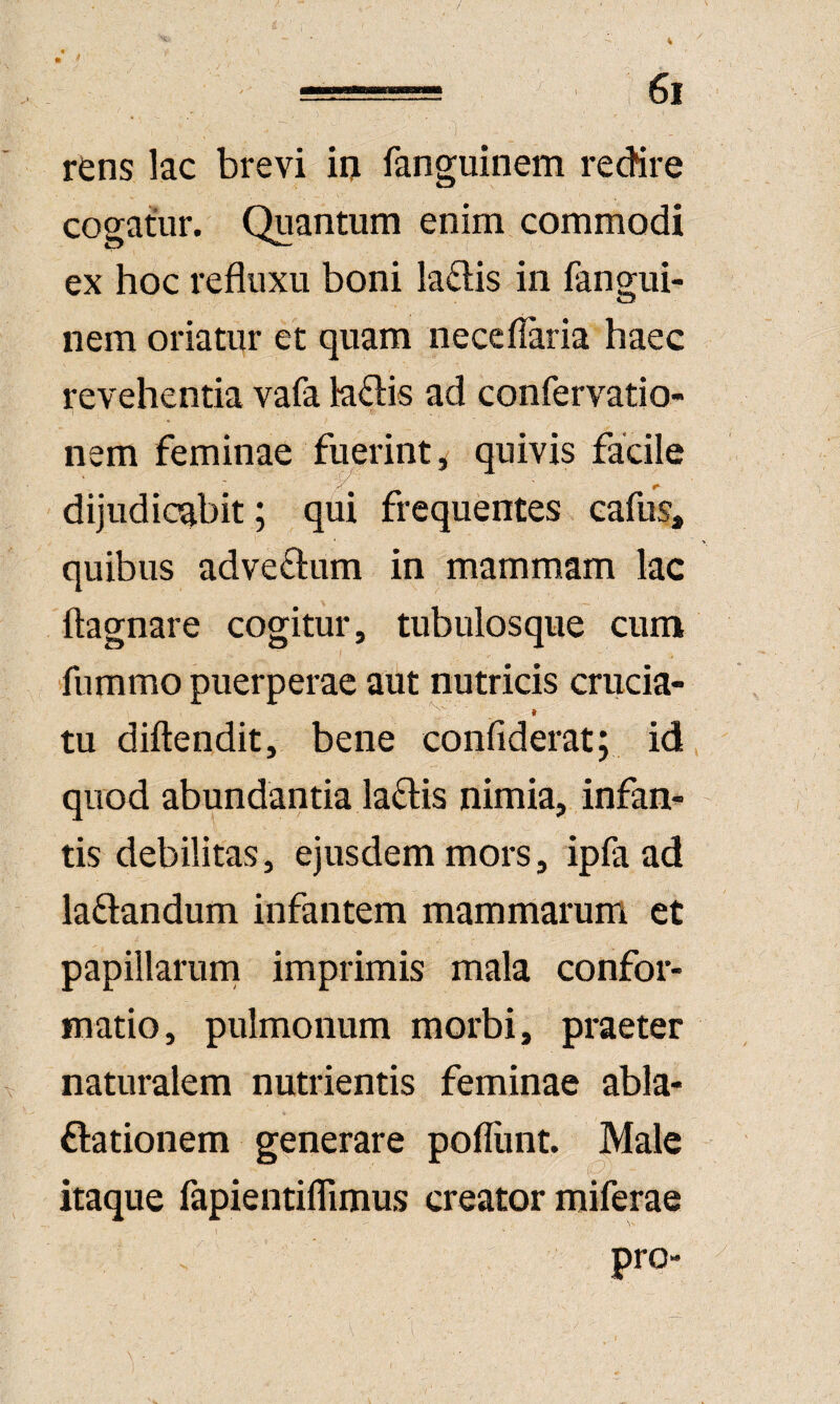 rens lac brevi iij fanguinem redire cogatur. Quantum enim commodi ex hoc refluxu boni laftis in fangui¬ nem oriatur et quam neceflaria haec revehentia vafa la£lis ad confervatio- nem feminae fuerint, quivis facile dijudicqbit; qui frequentes cafus, quibus advedum in mammam lac ftagnare cogitur, tubulosque cum fummo puerperae aut nutricis crucia¬ tu diftendit, bene confiderat; id quod abundantia la6:is nimia, infan¬ tis debilitas, ejusdem mors, ipfa ad laftandum infantem mammarum et papillarurn imprimis mala confor¬ matio, pulmonum morbi, praeter naturalem nutrientis feminae abla- ftationem generare poflunt. Male itaque fapientiflimus creator miferae pro-